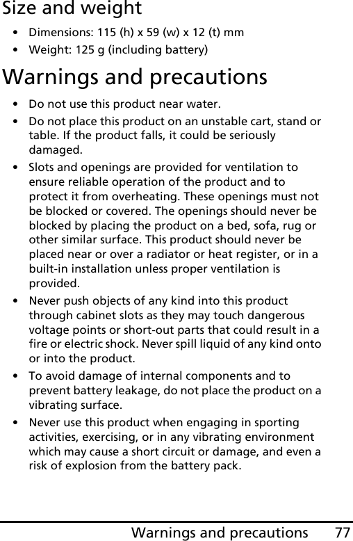 77Warnings and precautionsSize and weight• Dimensions: 115 (h) x 59 (w) x 12 (t) mm• Weight: 125 g (including battery)Warnings and precautions• Do not use this product near water.• Do not place this product on an unstable cart, stand or table. If the product falls, it could be seriously damaged.• Slots and openings are provided for ventilation to ensure reliable operation of the product and to protect it from overheating. These openings must not be blocked or covered. The openings should never be blocked by placing the product on a bed, sofa, rug or other similar surface. This product should never be placed near or over a radiator or heat register, or in a built-in installation unless proper ventilation is provided.• Never push objects of any kind into this product through cabinet slots as they may touch dangerous voltage points or short-out parts that could result in a fire or electric shock. Never spill liquid of any kind onto or into the product.• To avoid damage of internal components and to prevent battery leakage, do not place the product on a vibrating surface.• Never use this product when engaging in sporting activities, exercising, or in any vibrating environment which may cause a short circuit or damage, and even a risk of explosion from the battery pack.