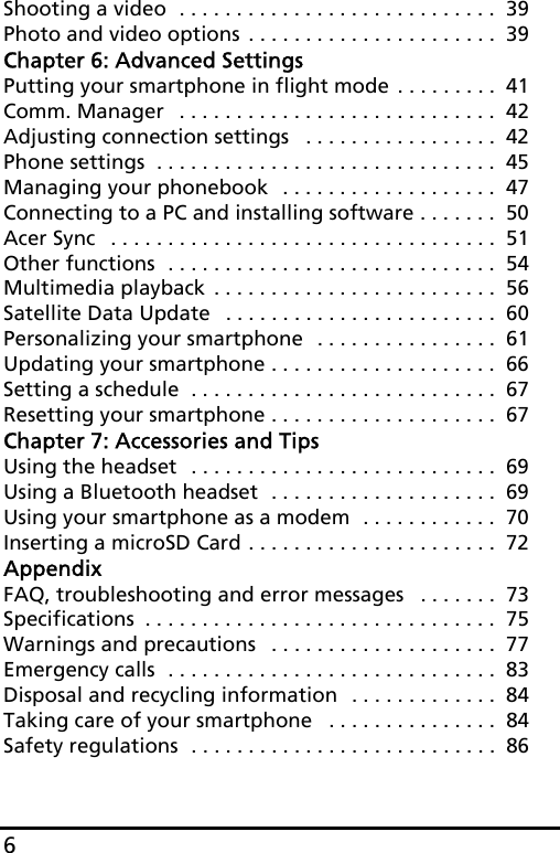 6Shooting a video  . . . . . . . . . . . . . . . . . . . . . . . . . . . .  39Photo and video options . . . . . . . . . . . . . . . . . . . . . .  39Chapter 6: Advanced SettingsPutting your smartphone in flight mode . . . . . . . . .  41Comm. Manager   . . . . . . . . . . . . . . . . . . . . . . . . . . . .  42Adjusting connection settings   . . . . . . . . . . . . . . . . .  42Phone settings  . . . . . . . . . . . . . . . . . . . . . . . . . . . . . .  45Managing your phonebook  . . . . . . . . . . . . . . . . . . .  47Connecting to a PC and installing software . . . . . . .  50Acer Sync   . . . . . . . . . . . . . . . . . . . . . . . . . . . . . . . . . .  51Other functions  . . . . . . . . . . . . . . . . . . . . . . . . . . . . .  54Multimedia playback . . . . . . . . . . . . . . . . . . . . . . . . .  56Satellite Data Update   . . . . . . . . . . . . . . . . . . . . . . . .  60Personalizing your smartphone  . . . . . . . . . . . . . . . .  61Updating your smartphone . . . . . . . . . . . . . . . . . . . .  66Setting a schedule  . . . . . . . . . . . . . . . . . . . . . . . . . . .  67Resetting your smartphone . . . . . . . . . . . . . . . . . . . .  67Chapter 7: Accessories and TipsUsing the headset  . . . . . . . . . . . . . . . . . . . . . . . . . . .  69Using a Bluetooth headset  . . . . . . . . . . . . . . . . . . . .  69Using your smartphone as a modem  . . . . . . . . . . . .  70Inserting a microSD Card . . . . . . . . . . . . . . . . . . . . . .  72AppendixFAQ, troubleshooting and error messages   . . . . . . .  73Specifications  . . . . . . . . . . . . . . . . . . . . . . . . . . . . . . .  75Warnings and precautions   . . . . . . . . . . . . . . . . . . . .  77Emergency calls  . . . . . . . . . . . . . . . . . . . . . . . . . . . . .  83Disposal and recycling information  . . . . . . . . . . . . .  84Taking care of your smartphone   . . . . . . . . . . . . . . .  84Safety regulations  . . . . . . . . . . . . . . . . . . . . . . . . . . .  86