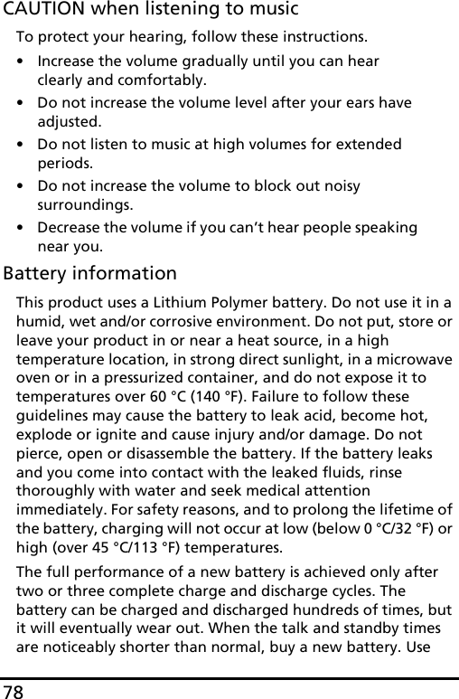 78CAUTION when listening to musicTo protect your hearing, follow these instructions.• Increase the volume gradually until you can hear clearly and comfortably.• Do not increase the volume level after your ears have adjusted.• Do not listen to music at high volumes for extended periods.• Do not increase the volume to block out noisy surroundings.• Decrease the volume if you can’t hear people speaking near you.Battery informationThis product uses a Lithium Polymer battery. Do not use it in a humid, wet and/or corrosive environment. Do not put, store or leave your product in or near a heat source, in a high temperature location, in strong direct sunlight, in a microwave oven or in a pressurized container, and do not expose it to temperatures over 60 °C (140 °F). Failure to follow these guidelines may cause the battery to leak acid, become hot, explode or ignite and cause injury and/or damage. Do not pierce, open or disassemble the battery. If the battery leaks and you come into contact with the leaked fluids, rinse thoroughly with water and seek medical attention immediately. For safety reasons, and to prolong the lifetime of the battery, charging will not occur at low (below 0 °C/32 °F) or high (over 45 °C/113 °F) temperatures.The full performance of a new battery is achieved only after two or three complete charge and discharge cycles. The battery can be charged and discharged hundreds of times, but it will eventually wear out. When the talk and standby times are noticeably shorter than normal, buy a new battery. Use 