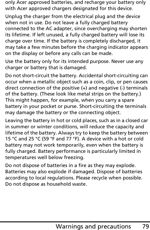 79Warnings and precautionsonly Acer approved batteries, and recharge your battery only with Acer approved chargers designated for this device.Unplug the charger from the electrical plug and the device when not in use. Do not leave a fully charged battery connected to the AC adapter, since overcharging may shorten its lifetime. If left unused, a fully charged battery will lose its charge over time. If the battery is completely discharged, it may take a few minutes before the charging indicator appears on the display or before any calls can be made.Use the battery only for its intended purpose. Never use any charger or battery that is damaged.Do not short-circuit the battery. Accidental short-circuiting can occur when a metallic object such as a coin, clip, or pen causes direct connection of the positive (+) and negative (-) terminals of the battery. (These look like metal strips on the battery.) This might happen, for example, when you carry a spare battery in your pocket or purse. Short-circuiting the terminals may damage the battery or the connecting object.Leaving the battery in hot or cold places, such as in a closed car in summer or winter conditions, will reduce the capacity and lifetime of the battery. Always try to keep the battery between 15 °C and 25 °C (59 °F and 77 °F). A device with a hot or cold battery may not work temporarily, even when the battery is fully charged. Battery performance is particularly limited in temperatures well below freezing.Do not dispose of batteries in a fire as they may explode. Batteries may also explode if damaged. Dispose of batteries according to local regulations. Please recycle when possible. Do not dispose as household waste.