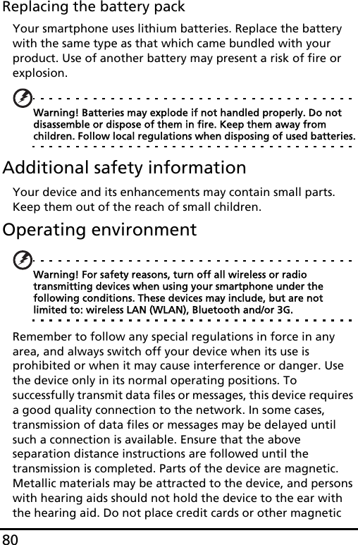 80Replacing the battery packYour smartphone uses lithium batteries. Replace the battery with the same type as that which came bundled with your product. Use of another battery may present a risk of fire or explosion.Warning! Batteries may explode if not handled properly. Do not disassemble or dispose of them in fire. Keep them away from children. Follow local regulations when disposing of used batteries.Additional safety informationYour device and its enhancements may contain small parts. Keep them out of the reach of small children.Operating environmentWarning! For safety reasons, turn off all wireless or radio transmitting devices when using your smartphone under the following conditions. These devices may include, but are not limited to: wireless LAN (WLAN), Bluetooth and/or 3G.Remember to follow any special regulations in force in any area, and always switch off your device when its use is prohibited or when it may cause interference or danger. Use the device only in its normal operating positions. To successfully transmit data files or messages, this device requires a good quality connection to the network. In some cases, transmission of data files or messages may be delayed until such a connection is available. Ensure that the above separation distance instructions are followed until the transmission is completed. Parts of the device are magnetic. Metallic materials may be attracted to the device, and persons with hearing aids should not hold the device to the ear with the hearing aid. Do not place credit cards or other magnetic 