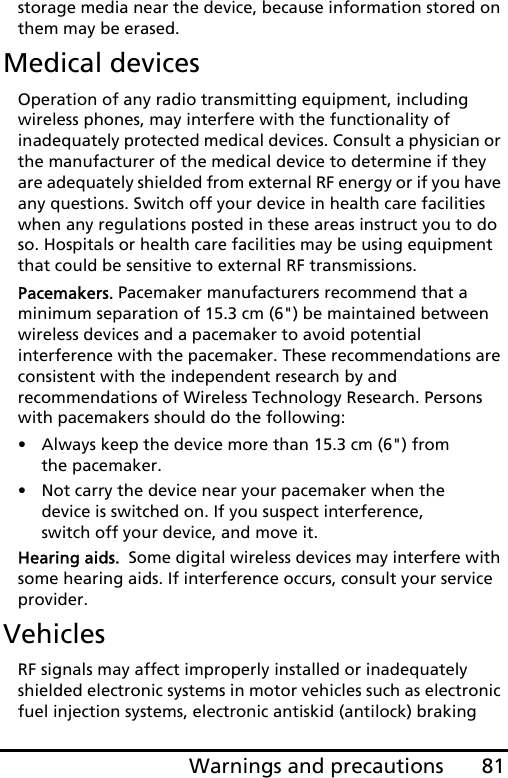 81Warnings and precautionsstorage media near the device, because information stored on them may be erased.Medical devicesOperation of any radio transmitting equipment, including wireless phones, may interfere with the functionality of inadequately protected medical devices. Consult a physician or the manufacturer of the medical device to determine if they are adequately shielded from external RF energy or if you have any questions. Switch off your device in health care facilities when any regulations posted in these areas instruct you to do so. Hospitals or health care facilities may be using equipment that could be sensitive to external RF transmissions.Pacemakers. Pacemaker manufacturers recommend that a minimum separation of 15.3 cm (6&quot;) be maintained between wireless devices and a pacemaker to avoid potential interference with the pacemaker. These recommendations are consistent with the independent research by and recommendations of Wireless Technology Research. Persons with pacemakers should do the following:• Always keep the device more than 15.3 cm (6&quot;) from the pacemaker.• Not carry the device near your pacemaker when the device is switched on. If you suspect interference, switch off your device, and move it.Hearing aids.  Some digital wireless devices may interfere with some hearing aids. If interference occurs, consult your service provider.VehiclesRF signals may affect improperly installed or inadequately shielded electronic systems in motor vehicles such as electronic fuel injection systems, electronic antiskid (antilock) braking 