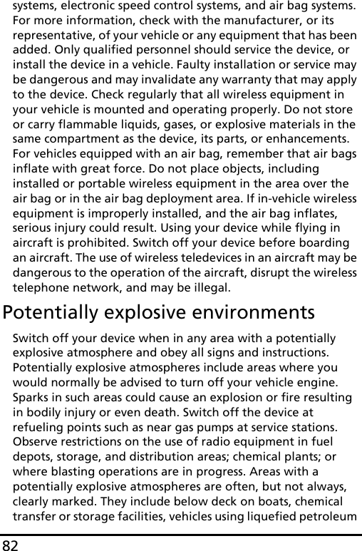 82systems, electronic speed control systems, and air bag systems. For more information, check with the manufacturer, or its representative, of your vehicle or any equipment that has been added. Only qualified personnel should service the device, or install the device in a vehicle. Faulty installation or service may be dangerous and may invalidate any warranty that may apply to the device. Check regularly that all wireless equipment in your vehicle is mounted and operating properly. Do not store or carry flammable liquids, gases, or explosive materials in the same compartment as the device, its parts, or enhancements. For vehicles equipped with an air bag, remember that air bags inflate with great force. Do not place objects, including installed or portable wireless equipment in the area over the air bag or in the air bag deployment area. If in-vehicle wireless equipment is improperly installed, and the air bag inflates, serious injury could result. Using your device while flying in aircraft is prohibited. Switch off your device before boarding an aircraft. The use of wireless teledevices in an aircraft may be dangerous to the operation of the aircraft, disrupt the wireless telephone network, and may be illegal.Potentially explosive environmentsSwitch off your device when in any area with a potentially explosive atmosphere and obey all signs and instructions. Potentially explosive atmospheres include areas where you would normally be advised to turn off your vehicle engine. Sparks in such areas could cause an explosion or fire resulting in bodily injury or even death. Switch off the device at refueling points such as near gas pumps at service stations. Observe restrictions on the use of radio equipment in fuel depots, storage, and distribution areas; chemical plants; or where blasting operations are in progress. Areas with a potentially explosive atmospheres are often, but not always, clearly marked. They include below deck on boats, chemical transfer or storage facilities, vehicles using liquefied petroleum 