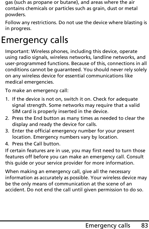 83Emergency callsgas (such as propane or butane), and areas where the air contains chemicals or particles such as grain, dust or metal powders. Follow any restrictions. Do not use the device where blasting is in progress.Emergency callsImportant: Wireless phones, including this device, operate using radio signals, wireless networks, landline networks, and user-programmed functions. Because of this, connections in all conditions cannot be guaranteed. You should never rely solely on any wireless device for essential communications like medical emergencies.To make an emergency call:1. If the device is not on, switch it on. Check for adequate signal strength. Some networks may require that a valid SIM card is properly inserted in the device.2. Press the End button as many times as needed to clear the display and ready the device for calls.3. Enter the official emergency number for your present location. Emergency numbers vary by location.4. Press the Call button.If certain features are in use, you may first need to turn those features off before you can make an emergency call. Consult this guide or your service provider for more information.When making an emergency call, give all the necessary information as accurately as possible. Your wireless device may be the only means of communication at the scene of an accident. Do not end the call until given permission to do so.