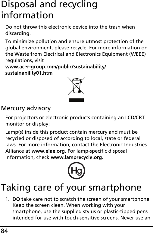 84Disposal and recycling informationDo not throw this electronic device into the trash when discarding. To minimize pollution and ensure utmost protection of the global environment, please recycle. For more information on the Waste from Electrical and Electronics Equipment (WEEE) regulations, visit  www.acer-group.com/public/Sustainability/sustainability01.htmMercury advisoryFor projectors or electronic products containing an LCD/CRT monitor or display:Lamp(s) inside this product contain mercury and must be recycled or disposed of according to local, state or federal laws. For more information, contact the Electronic Industries Alliance at www.eiae.org. For lamp-specific disposal information, check www.lamprecycle.org.Taking care of your smartphone1. DO take care not to scratch the screen of your smartphone. Keep the screen clean. When working with your smartphone, use the supplied stylus or plastic-tipped pens intended for use with touch-sensitive screens. Never use an 