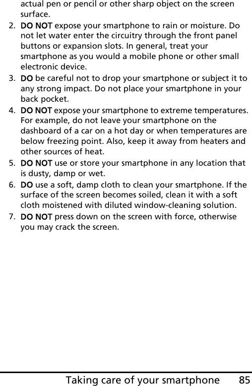 85Taking care of your smartphoneactual pen or pencil or other sharp object on the screen surface.2. DO NOT expose your smartphone to rain or moisture. Do not let water enter the circuitry through the front panel buttons or expansion slots. In general, treat your smartphone as you would a mobile phone or other small electronic device.3. DO be careful not to drop your smartphone or subject it to any strong impact. Do not place your smartphone in your back pocket.4. DO NOT expose your smartphone to extreme temperatures. For example, do not leave your smartphone on the dashboard of a car on a hot day or when temperatures are below freezing point. Also, keep it away from heaters and other sources of heat.5. DO NOT use or store your smartphone in any location that is dusty, damp or wet.6. DO use a soft, damp cloth to clean your smartphone. If the surface of the screen becomes soiled, clean it with a soft cloth moistened with diluted window-cleaning solution.7. DO NOT press down on the screen with force, otherwise you may crack the screen.