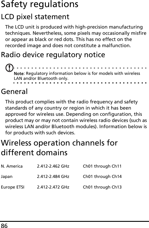 86Safety regulationsLCD pixel statementThe LCD unit is produced with high-precision manufacturing techniques. Nevertheless, some pixels may occasionally misfire or appear as black or red dots. This has no effect on the recorded image and does not constitute a malfunction.Radio device regulatory noticeNote: Regulatory information below is for models with wireless LAN and/or Bluetooth only.GeneralThis product complies with the radio frequency and safety standards of any country or region in which it has been approved for wireless use. Depending on configuration, this product may or may not contain wireless radio devices (such as wireless LAN and/or Bluetooth modules). Information below is for products with such devices.Wireless operation channels for different domainsN. America 2.412-2.462 GHz Ch01 through Ch11Japan 2.412-2.484 GHz Ch01 through Ch14Europe ETSI 2.412-2.472 GHz Ch01 through Ch13