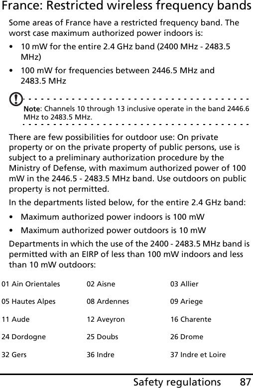 87Safety regulationsFrance: Restricted wireless frequency bandsSome areas of France have a restricted frequency band. The worst case maximum authorized power indoors is:• 10 mW for the entire 2.4 GHz band (2400 MHz - 2483.5 MHz)• 100 mW for frequencies between 2446.5 MHz and 2483.5 MHzNote: Channels 10 through 13 inclusive operate in the band 2446.6 MHz to 2483.5 MHz.There are few possibilities for outdoor use: On private property or on the private property of public persons, use is subject to a preliminary authorization procedure by the Ministry of Defense, with maximum authorized power of 100 mW in the 2446.5 - 2483.5 MHz band. Use outdoors on public property is not permitted.In the departments listed below, for the entire 2.4 GHz band:• Maximum authorized power indoors is 100 mW• Maximum authorized power outdoors is 10 mWDepartments in which the use of the 2400 - 2483.5 MHz band is permitted with an EIRP of less than 100 mW indoors and less than 10 mW outdoors:01 Ain Orientales 02 Aisne 03 Allier05 Hautes Alpes 08 Ardennes 09 Ariege11 Aude 12 Aveyron 16 Charente24 Dordogne 25 Doubs 26 Drome32 Gers 36 Indre 37 Indre et Loire