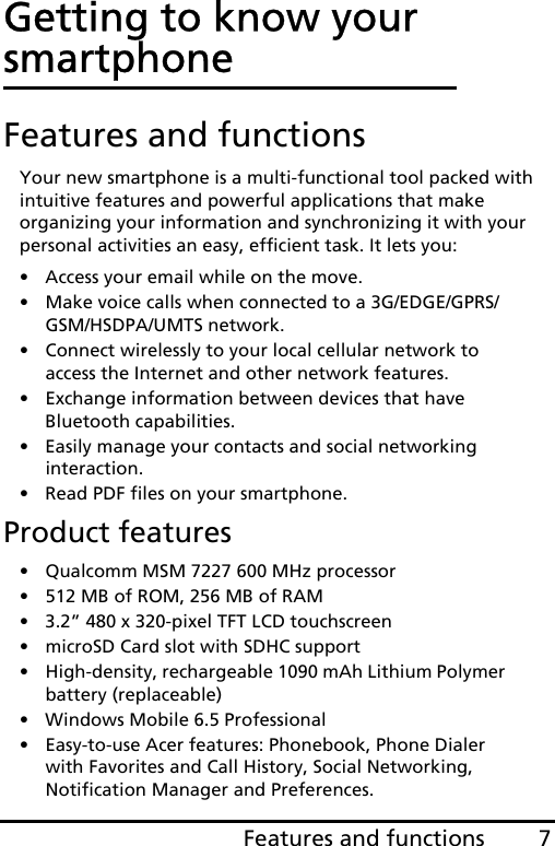 7Features and functionsGetting to know your smartphoneFeatures and functionsYour new smartphone is a multi-functional tool packed with intuitive features and powerful applications that make organizing your information and synchronizing it with your personal activities an easy, efficient task. It lets you:• Access your email while on the move.• Make voice calls when connected to a 3G/EDGE/GPRS/GSM/HSDPA/UMTS network.• Connect wirelessly to your local cellular network to access the Internet and other network features.• Exchange information between devices that have Bluetooth capabilities.• Easily manage your contacts and social networking interaction.• Read PDF files on your smartphone.Product features• Qualcomm MSM 7227 600 MHz processor• 512 MB of ROM, 256 MB of RAM• 3.2” 480 x 320-pixel TFT LCD touchscreen• microSD Card slot with SDHC support• High-density, rechargeable 1090 mAh Lithium Polymer battery (replaceable)• Windows Mobile 6.5 Professional• Easy-to-use Acer features: Phonebook, Phone Dialer with Favorites and Call History, Social Networking, Notification Manager and Preferences.