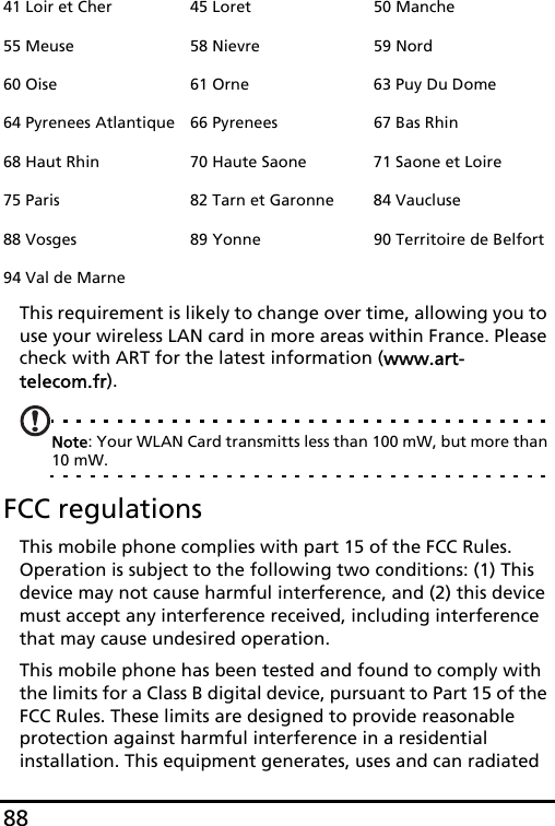 88This requirement is likely to change over time, allowing you to use your wireless LAN card in more areas within France. Please check with ART for the latest information (www.art-telecom.fr).Note: Your WLAN Card transmitts less than 100 mW, but more than 10 mW.FCC regulationsThis mobile phone complies with part 15 of the FCC Rules. Operation is subject to the following two conditions: (1) This device may not cause harmful interference, and (2) this device must accept any interference received, including interference that may cause undesired operation.This mobile phone has been tested and found to comply with the limits for a Class B digital device, pursuant to Part 15 of the FCC Rules. These limits are designed to provide reasonable protection against harmful interference in a residential installation. This equipment generates, uses and can radiated 41 Loir et Cher 45 Loret 50 Manche55 Meuse 58 Nievre 59 Nord60 Oise 61 Orne 63 Puy Du Dome64 Pyrenees Atlantique 66 Pyrenees 67 Bas Rhin68 Haut Rhin 70 Haute Saone 71 Saone et Loire75 Paris 82 Tarn et Garonne 84 Vaucluse88 Vosges 89 Yonne 90 Territoire de Belfort94 Val de Marne