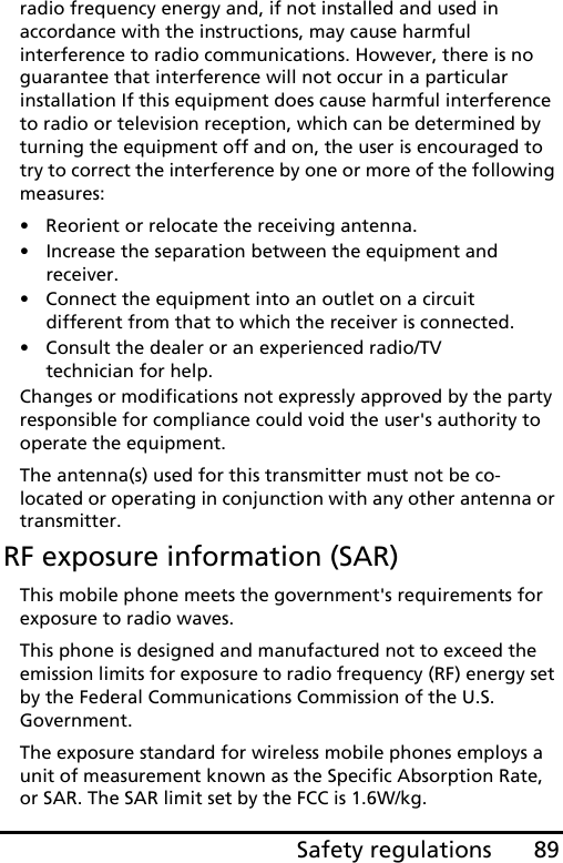 89Safety regulationsradio frequency energy and, if not installed and used in accordance with the instructions, may cause harmful interference to radio communications. However, there is no guarantee that interference will not occur in a particular installation If this equipment does cause harmful interference to radio or television reception, which can be determined by turning the equipment off and on, the user is encouraged to try to correct the interference by one or more of the following measures:• Reorient or relocate the receiving antenna.• Increase the separation between the equipment and receiver.• Connect the equipment into an outlet on a circuit different from that to which the receiver is connected.• Consult the dealer or an experienced radio/TV technician for help.Changes or modifications not expressly approved by the party responsible for compliance could void the user&apos;s authority to operate the equipment.The antenna(s) used for this transmitter must not be co-located or operating in conjunction with any other antenna or transmitter.RF exposure information (SAR)This mobile phone meets the government&apos;s requirements for exposure to radio waves.This phone is designed and manufactured not to exceed the emission limits for exposure to radio frequency (RF) energy set by the Federal Communications Commission of the U.S. Government. The exposure standard for wireless mobile phones employs a unit of measurement known as the Specific Absorption Rate, or SAR. The SAR limit set by the FCC is 1.6W/kg.