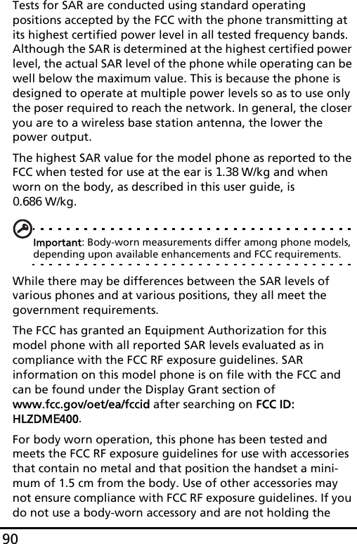 90Tests for SAR are conducted using standard operating positions accepted by the FCC with the phone transmitting at its highest certified power level in all tested frequency bands. Although the SAR is determined at the highest certified power level, the actual SAR level of the phone while operating can be well below the maximum value. This is because the phone is designed to operate at multiple power levels so as to use only the poser required to reach the network. In general, the closer you are to a wireless base station antenna, the lower the power output.The highest SAR value for the model phone as reported to the FCC when tested for use at the ear is 1.38 W/kg and when worn on the body, as described in this user guide, is  0.686 W/kg.Important: Body-worn measurements differ among phone models, depending upon available enhancements and FCC requirements.While there may be differences between the SAR levels of various phones and at various positions, they all meet the government requirements.The FCC has granted an Equipment Authorization for this model phone with all reported SAR levels evaluated as in compliance with the FCC RF exposure guidelines. SAR information on this model phone is on file with the FCC and can be found under the Display Grant section of  www.fcc.gov/oet/ea/fccid after searching on FCC ID: HLZDME400.For body worn operation, this phone has been tested and meets the FCC RF exposure guidelines for use with accessories that contain no metal and that position the handset a mini-mum of 1.5 cm from the body. Use of other accessories may not ensure compliance with FCC RF exposure guidelines. If you do not use a body-worn accessory and are not holding the 