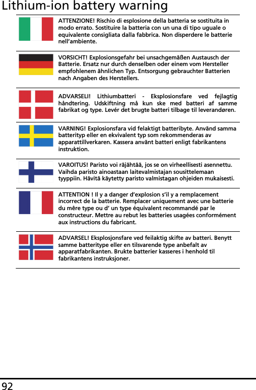 92Lithium-ion battery warningATTENZIONE! Rischio di esplosione della batteria se sostituita in modo errato. Sostituire la batteria con un una di tipo uguale o equivalente consigliata dalla fabbrica. Non disperdere le batterie nell’ambiente. VORSICHT! Explosionsgefahr bei unsachgemäßen Austausch der Batterie. Ersatz nur durch denselben oder einem vom Hersteller empfohlenem ähnlichen Typ. Entsorgung gebrauchter Batterien nach Angaben des Herstellers. ADVARSELI! Lithiumbatteri - Eksplosionsfare ved fejlagtig håndtering. Udskiftning må kun ske med batteri af samme fabrikat og type. Levér det brugte batteri tilbage til leverandøren.VARNING! Explosionsfara vid felaktigt batteribyte. Använd samma batterityp eller en ekvivalent typ som rekommenderas av apparattillverkaren. Kassera använt batteri enligt fabrikantens instruktion. VAROITUS! Paristo voi räjähtää, jos se on virheellisesti asennettu. Vaihda paristo ainoastaan laitevalmistajan sousittelemaan tyyppiin. Hävitä käytetty paristo valmistagan ohjeiden mukaisesti. ATTENTION ! Il y a danger d’explosion s’il y a remplacement incorrect de la batterie. Remplacer uniquement avec une batterie du mêre type ou d’ un type équivalent recommandé par le constructeur. Mettre au rebut les batteries usagées conformément aux instructions du fabricant. ADVARSEL! Eksplosjonsfare ved feilaktig skifte av batteri. Benytt samme batteritype eller en tilsvarende type anbefalt av apparatfabrikanten. Brukte batterier kasseres i henhold til fabrikantens instruksjoner. 