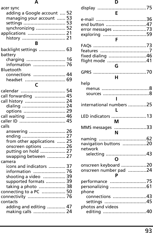 93Aacer syncadding a Google account .... 52managing your account ...... 53settings .............................. 53synchronizing ..................... 52applications ........................... 21history ............................... 21Bbacklight settings ................... 63batterycharging ............................ 16information ....................... 76Bluetoothconnections ....................... 44headset ............................. 69Ccalendar ................................ 54call forwarding ...................... 45call history ............................. 24dialing ............................... 24options .............................. 29call waiting ............................ 46caller ID ................................. 45callsanswering .......................... 26ending ............................... 27from other applications ...... 25onscreen options ................ 26putting on hold .................. 27swapping between ............. 27cameraicons and indicators ............ 37information ....................... 76shooting a video ................ 39supported formats .............. 39taking a photo ................... 38connecting to a PC ................. 50connectivity ........................... 76contactsadding and editing ............. 47making calls ....................... 24Ddisplay ...................................75Ee-mail ....................................36end button .............................47error messages ........................73exploring ...............................59FFAQs ......................................73features ...................................7fixed dialing ...........................46flight mode ............................41GGPRS ......................................70Hhelpmenus ..................................8sources .................................8Iinternational numbers .............25LLED indicators .........................13MMMS messages .......................33Nnaming ..................................62navigation buttons .................20networkselecting .............................43Oonscreen keyboard ..................20onscreen number pad .............24Pperformance ..........................75personalizing ..........................61phoneconnections ........................43settings ..............................45photos and videosediting ...............................40