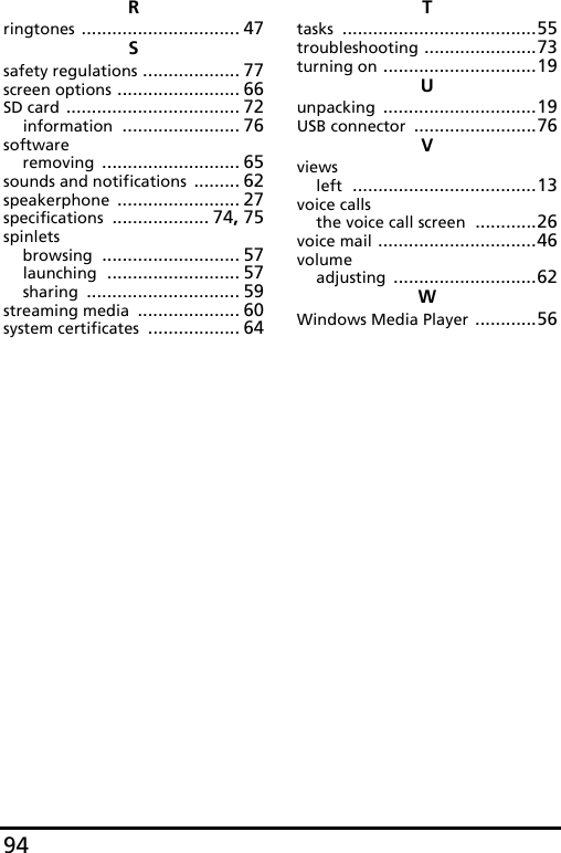 94Rringtones ............................... 47Ssafety regulations ................... 77screen options ........................ 66SD card .................................. 72information ....................... 76softwareremoving ........................... 65sounds and notifications ......... 62speakerphone ........................ 27specifications ................... 74, 75spinletsbrowsing ........................... 57launching .......................... 57sharing .............................. 59streaming media .................... 60system certificates .................. 64Ttasks ......................................55troubleshooting ......................73turning on ..............................19Uunpacking ..............................19USB connector ........................76Vviewsleft ....................................13voice callsthe voice call screen ............26voice mail ...............................46volumeadjusting ............................62WWindows Media Player ............56