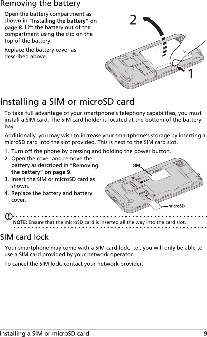 9Installing a SIM or microSD cardRemoving the batteryOpen the battery compartment as shown in “Installing the battery“ on page 8. Lift the battery out of the compartment using the clip on the top of the battery.Replace the battery cover as described above.Installing a SIM or microSD cardTo take full advantage of your smartphone’s telephony capabilities, you must install a SIM card. The SIM card holder is located at the bottom of the battery bay.Additionally, you may wish to increase your smartphone’s storage by inserting a microSD card into the slot provided. This is next to the SIM card slot.1. Turn off the phone by pressing and holding the power button.2. Open the cover and remove the battery as described in “Removing the battery“ on page 9.3. Insert the SIM or microSD card as shown.4. Replace the battery and battery cover.NOTE: Ensure that the microSD card is inserted all the way into the card slot.SIM card lockYour smartphone may come with a SIM card lock, i.e., you will only be able to use a SIM card provided by your network operator.To cancel the SIM lock, contact your network provider.12SIMmicroSD