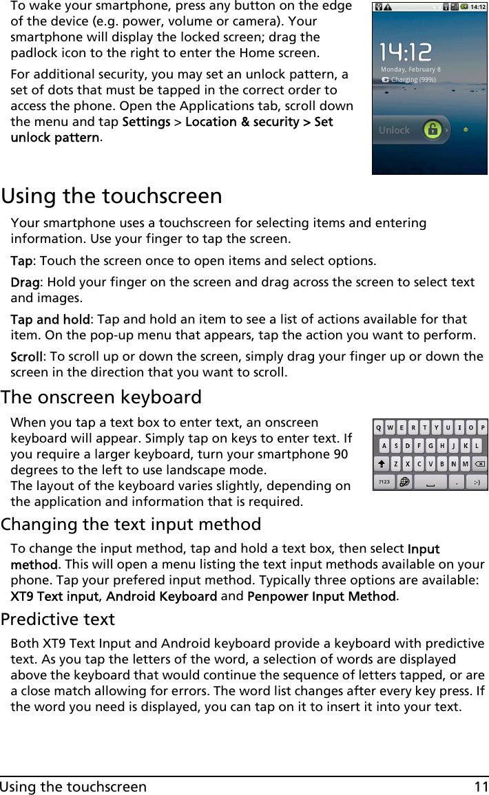 11Using the touchscreenTo wake your smartphone, press any button on the edge of the device (e.g. power, volume or camera). Your smartphone will display the locked screen; drag the padlock icon to the right to enter the Home screen.For additional security, you may set an unlock pattern, a set of dots that must be tapped in the correct order to access the phone. Open the Applications tab, scroll down the menu and tap Settings &gt; Location &amp; security &gt; Set unlock pattern.Using the touchscreenYour smartphone uses a touchscreen for selecting items and entering information. Use your finger to tap the screen.Tap: Touch the screen once to open items and select options.Drag: Hold your finger on the screen and drag across the screen to select text and images.Tap and hold: Tap and hold an item to see a list of actions available for that item. On the pop-up menu that appears, tap the action you want to perform.Scroll: To scroll up or down the screen, simply drag your finger up or down the screen in the direction that you want to scroll.The onscreen keyboardWhen you tap a text box to enter text, an onscreen keyboard will appear. Simply tap on keys to enter text. If you require a larger keyboard, turn your smartphone 90 degrees to the left to use landscape mode. The layout of the keyboard varies slightly, depending on the application and information that is required.Changing the text input methodTo change the input method, tap and hold a text box, then select Input method. This will open a menu listing the text input methods available on your phone. Tap your prefered input method. Typically three options are available: XT9 Text input, Android Keyboard and Penpower Input Method.Predictive textBoth XT9 Text Input and Android keyboard provide a keyboard with predictive text. As you tap the letters of the word, a selection of words are displayed above the keyboard that would continue the sequence of letters tapped, or are a close match allowing for errors. The word list changes after every key press. If the word you need is displayed, you can tap on it to insert it into your text.