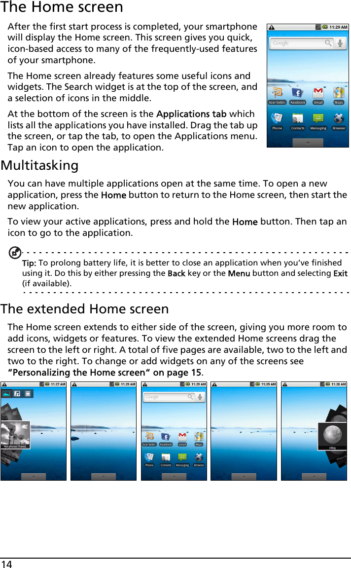 14The Home screenAfter the first start process is completed, your smartphone will display the Home screen. This screen gives you quick, icon-based access to many of the frequently-used features of your smartphone.The Home screen already features some useful icons and widgets. The Search widget is at the top of the screen, and a selection of icons in the middle.At the bottom of the screen is the Applications tab which lists all the applications you have installed. Drag the tab up the screen, or tap the tab, to open the Applications menu. Tap an icon to open the application.MultitaskingYou can have multiple applications open at the same time. To open a new application, press the Home button to return to the Home screen, then start the new application.To view your active applications, press and hold the Home button. Then tap an icon to go to the application.Tip: To prolong battery life, it is better to close an application when you’ve finished using it. Do this by either pressing the Back key or the Menu button and selecting Exit (if available).The extended Home screenThe Home screen extends to either side of the screen, giving you more room to add icons, widgets or features. To view the extended Home screens drag the screen to the left or right. A total of five pages are available, two to the left and two to the right. To change or add widgets on any of the screens see “Personalizing the Home screen“ on page 15.