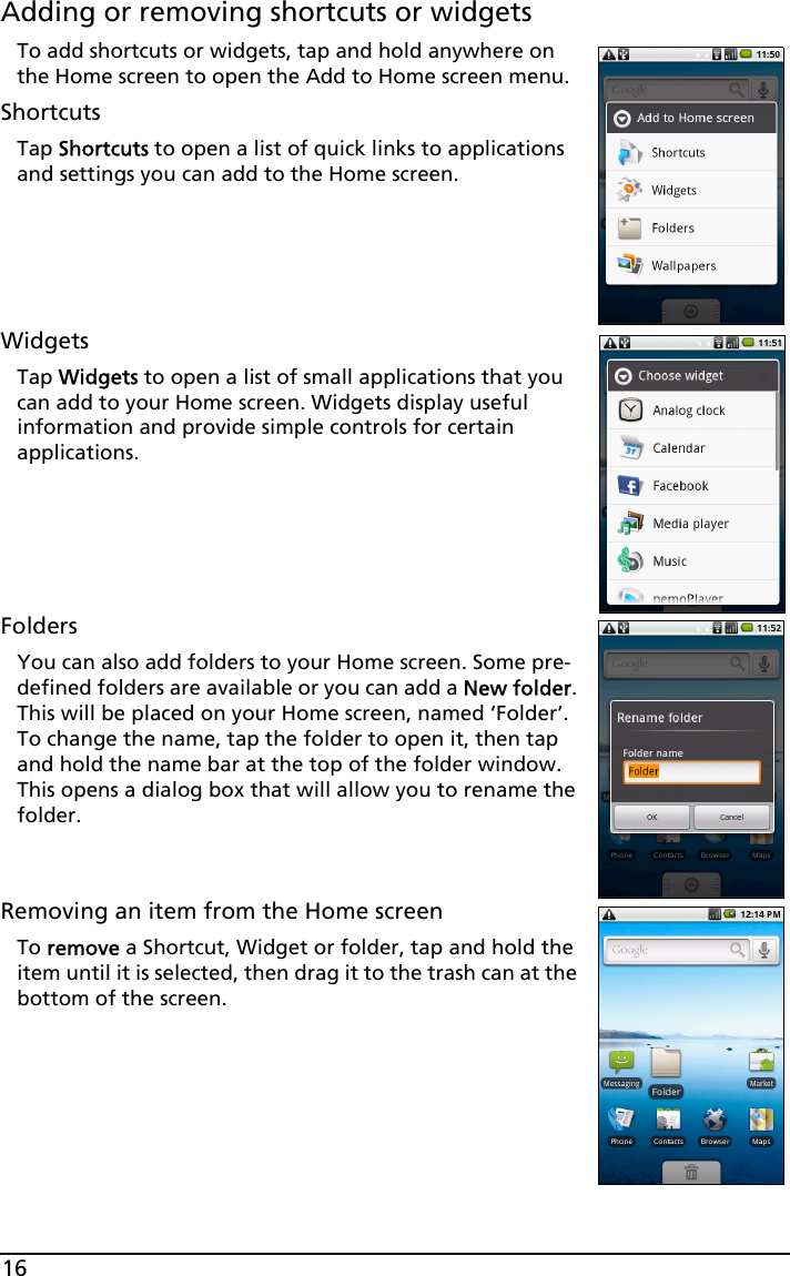 16Adding or removing shortcuts or widgetsTo add shortcuts or widgets, tap and hold anywhere on the Home screen to open the Add to Home screen menu.ShortcutsTap Shortcuts to open a list of quick links to applications and settings you can add to the Home screen.WidgetsTap Widgets to open a list of small applications that you can add to your Home screen. Widgets display useful information and provide simple controls for certain applications.FoldersYou can also add folders to your Home screen. Some pre-defined folders are available or you can add a New folder. This will be placed on your Home screen, named ‘Folder’. To change the name, tap the folder to open it, then tap and hold the name bar at the top of the folder window. This opens a dialog box that will allow you to rename the folder.Removing an item from the Home screenTo remove a Shortcut, Widget or folder, tap and hold the item until it is selected, then drag it to the trash can at the bottom of the screen.