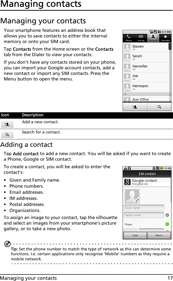 17Managing your contactsManaging contactsManaging your contactsYour smartphone features an address book that allows you to save contacts to either the internal memory or onto your SIM card.Tap Contacts from the Home screen or the Contacts tab from the Dialer to view your contacts.If you don’t have any contacts stored on your phone, you can import your Google account contacts, add a new contact or import any SIM contacts. Press the Menu button to open the menu.Adding a contactTap Add contact to add a new contact. You will be asked if you want to create a Phone, Google or SIM contact.To create a contact, you will be asked to enter the contact’s:• Given and Family name.• Phone numbers.• Email addresses.•IM addresses.• Postal addresses.• Organizations.To assign an image to your contact, tap the silhouette and select an images from your smartphone’s picture gallery, or to take a new photo.Tip: Set the phone number to match the type of network as this can determine some functions. I.e. certain applications only recognise ‘Mobile’ numbers as they require a mobile network.Icon DescriptionAdd a new contact.Search for a contact.