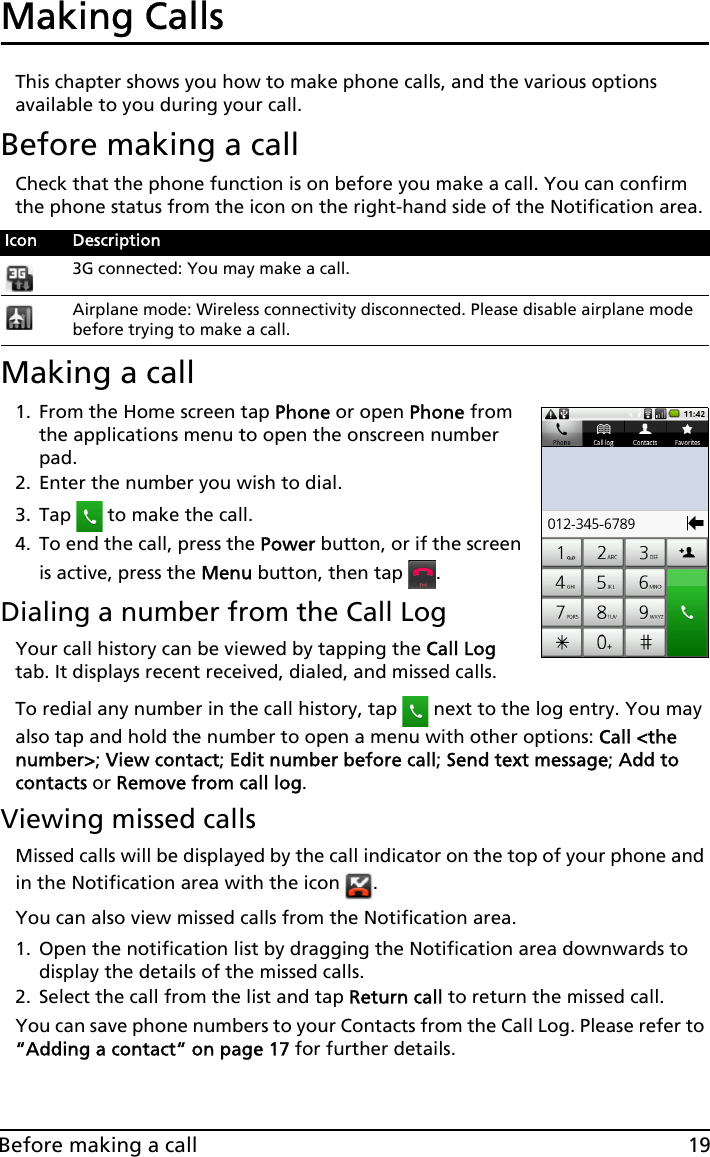 19Before making a callMaking Calls This chapter shows you how to make phone calls, and the various options available to you during your call.Before making a callCheck that the phone function is on before you make a call. You can confirm the phone status from the icon on the right-hand side of the Notification area.Making a call1. From the Home screen tap Phone or open Phone from the applications menu to open the onscreen number pad.2. Enter the number you wish to dial.3. Tap   to make the call.4. To end the call, press the Power button, or if the screen is active, press the Menu button, then tap  .Dialing a number from the Call LogYour call history can be viewed by tapping the Call Log tab. It displays recent received, dialed, and missed calls. To redial any number in the call history, tap   next to the log entry. You may also tap and hold the number to open a menu with other options: Call &lt;the number&gt;; View contact; Edit number before call; Send text message; Add to contacts or Remove from call log. Viewing missed callsMissed calls will be displayed by the call indicator on the top of your phone and in the Notification area with the icon  .You can also view missed calls from the Notification area.1. Open the notification list by dragging the Notification area downwards to display the details of the missed calls.2. Select the call from the list and tap Return call to return the missed call.You can save phone numbers to your Contacts from the Call Log. Please refer to “Adding a contact“ on page 17 for further details.Icon Description3G connected: You may make a call.Airplane mode: Wireless connectivity disconnected. Please disable airplane mode before trying to make a call.