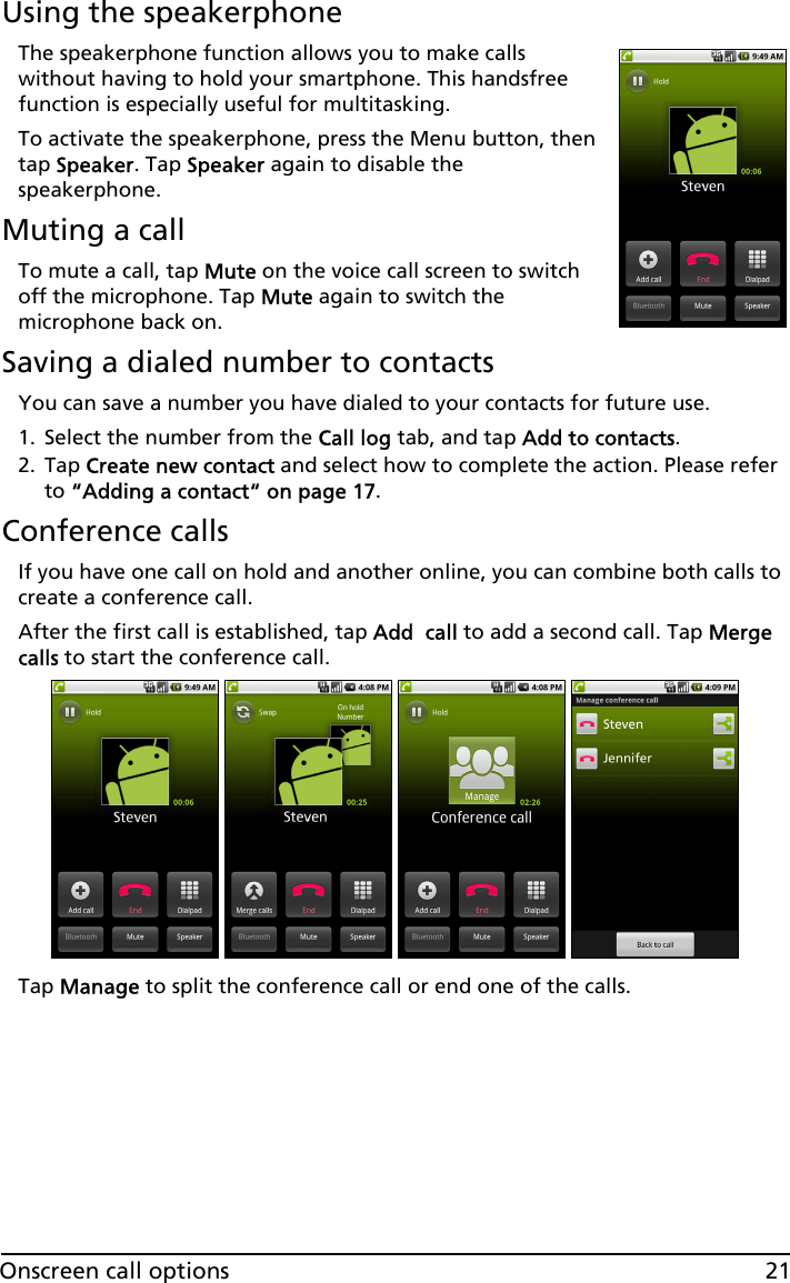 21Onscreen call optionsUsing the speakerphoneThe speakerphone function allows you to make calls without having to hold your smartphone. This handsfree function is especially useful for multitasking.To activate the speakerphone, press the Menu button, then tap Speaker. Tap Speaker again to disable the speakerphone.Muting a callTo mute a call, tap Mute on the voice call screen to switch off the microphone. Tap Mute again to switch the microphone back on.Saving a dialed number to contactsYou can save a number you have dialed to your contacts for future use.1. Select the number from the Call log tab, and tap Add to contacts.2. Tap Create new contact and select how to complete the action. Please refer to “Adding a contact“ on page 17.Conference callsIf you have one call on hold and another online, you can combine both calls to create a conference call.After the first call is established, tap Add  call to add a second call. Tap Merge calls to start the conference call.Tap Manage to split the conference call or end one of the calls.