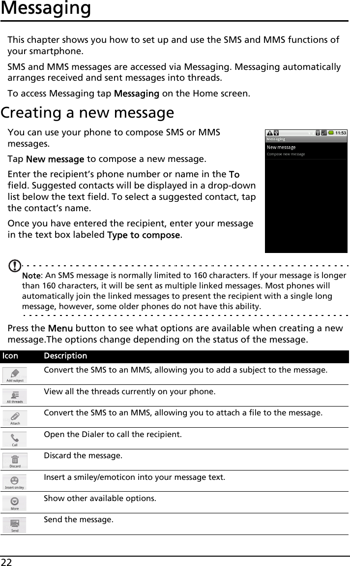 22MessagingThis chapter shows you how to set up and use the SMS and MMS functions of your smartphone.SMS and MMS messages are accessed via Messaging. Messaging automatically arranges received and sent messages into threads.To access Messaging tap Messaging on the Home screen.Creating a new messageYou can use your phone to compose SMS or MMS messages.Tap New message to compose a new message.Enter the recipient’s phone number or name in the To field. Suggested contacts will be displayed in a drop-down list below the text field. To select a suggested contact, tap the contact’s name.Once you have entered the recipient, enter your message in the text box labeled Type to compose.Note: An SMS message is normally limited to 160 characters. If your message is longer than 160 characters, it will be sent as multiple linked messages. Most phones will automatically join the linked messages to present the recipient with a single long message, however, some older phones do not have this ability.Press the Menu button to see what options are available when creating a new message.The options change depending on the status of the message.Icon DescriptionConvert the SMS to an MMS, allowing you to add a subject to the message.View all the threads currently on your phone.Convert the SMS to an MMS, allowing you to attach a file to the message.Open the Dialer to call the recipient.Discard the message.Insert a smiley/emoticon into your message text.Show other available options.Send the message.