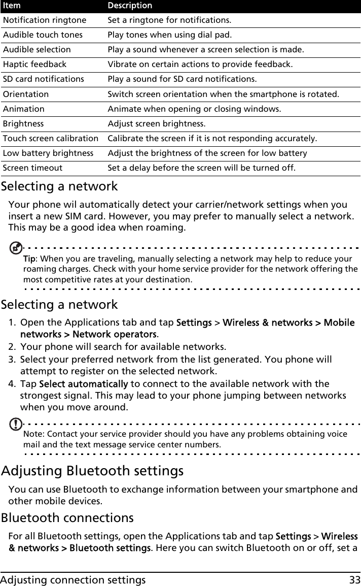 33Adjusting connection settingsSelecting a networkYour phone wil automatically detect your carrier/network settings when you insert a new SIM card. However, you may prefer to manually select a network. This may be a good idea when roaming.Tip: When you are traveling, manually selecting a network may help to reduce your roaming charges. Check with your home service provider for the network offering the most competitive rates at your destination.Selecting a network1. Open the Applications tab and tap Settings &gt; Wireless &amp; networks &gt; Mobile networks &gt; Network operators.2. Your phone will search for available networks.3. Select your preferred network from the list generated. You phone will attempt to register on the selected network.4. Tap Select automatically to connect to the available network with the strongest signal. This may lead to your phone jumping between networks when you move around.Note: Contact your service provider should you have any problems obtaining voice mail and the text message service center numbers.Adjusting Bluetooth settingsYou can use Bluetooth to exchange information between your smartphone and other mobile devices.Bluetooth connectionsFor all Bluetooth settings, open the Applications tab and tap Settings &gt; Wireless &amp; networks &gt; Bluetooth settings. Here you can switch Bluetooth on or off, set a Notification ringtone Set a ringtone for notifications.Audible touch tones Play tones when using dial pad.Audible selection Play a sound whenever a screen selection is made.Haptic feedback Vibrate on certain actions to provide feedback.SD card notifications Play a sound for SD card notifications.Orientation Switch screen orientation when the smartphone is rotated.Animation Animate when opening or closing windows.Brightness Adjust screen brightness.Touch screen calibration Calibrate the screen if it is not responding accurately.Low battery brightness Adjust the brightness of the screen for low batteryScreen timeout Set a delay before the screen will be turned off.Item Description