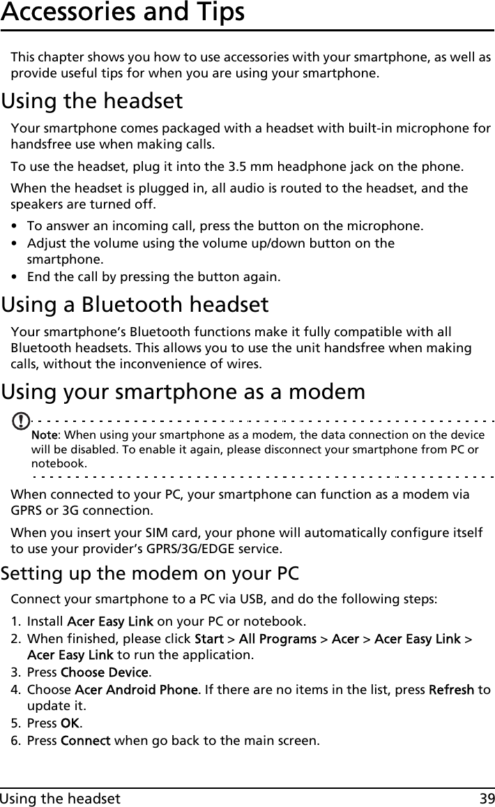 39Using the headsetAccessories and TipsThis chapter shows you how to use accessories with your smartphone, as well as provide useful tips for when you are using your smartphone.Using the headsetYour smartphone comes packaged with a headset with built-in microphone for handsfree use when making calls.To use the headset, plug it into the 3.5 mm headphone jack on the phone.When the headset is plugged in, all audio is routed to the headset, and the speakers are turned off.• To answer an incoming call, press the button on the microphone.• Adjust the volume using the volume up/down button on the smartphone.• End the call by pressing the button again.Using a Bluetooth headsetYour smartphone’s Bluetooth functions make it fully compatible with all Bluetooth headsets. This allows you to use the unit handsfree when making calls, without the inconvenience of wires.Using your smartphone as a modemNote: When using your smartphone as a modem, the data connection on the device will be disabled. To enable it again, please disconnect your smartphone from PC or notebook.When connected to your PC, your smartphone can function as a modem via GPRS or 3G connection. When you insert your SIM card, your phone will automatically configure itself to use your provider’s GPRS/3G/EDGE service.Setting up the modem on your PCConnect your smartphone to a PC via USB, and do the following steps:1. Install Acer Easy Link on your PC or notebook.2. When finished, please click Start &gt; All Programs &gt; Acer &gt; Acer Easy Link &gt; Acer Easy Link to run the application.3. Press Choose Device.4. Choose Acer Android Phone. If there are no items in the list, press Refresh to update it.5. Press OK.6. Press Connect when go back to the main screen.