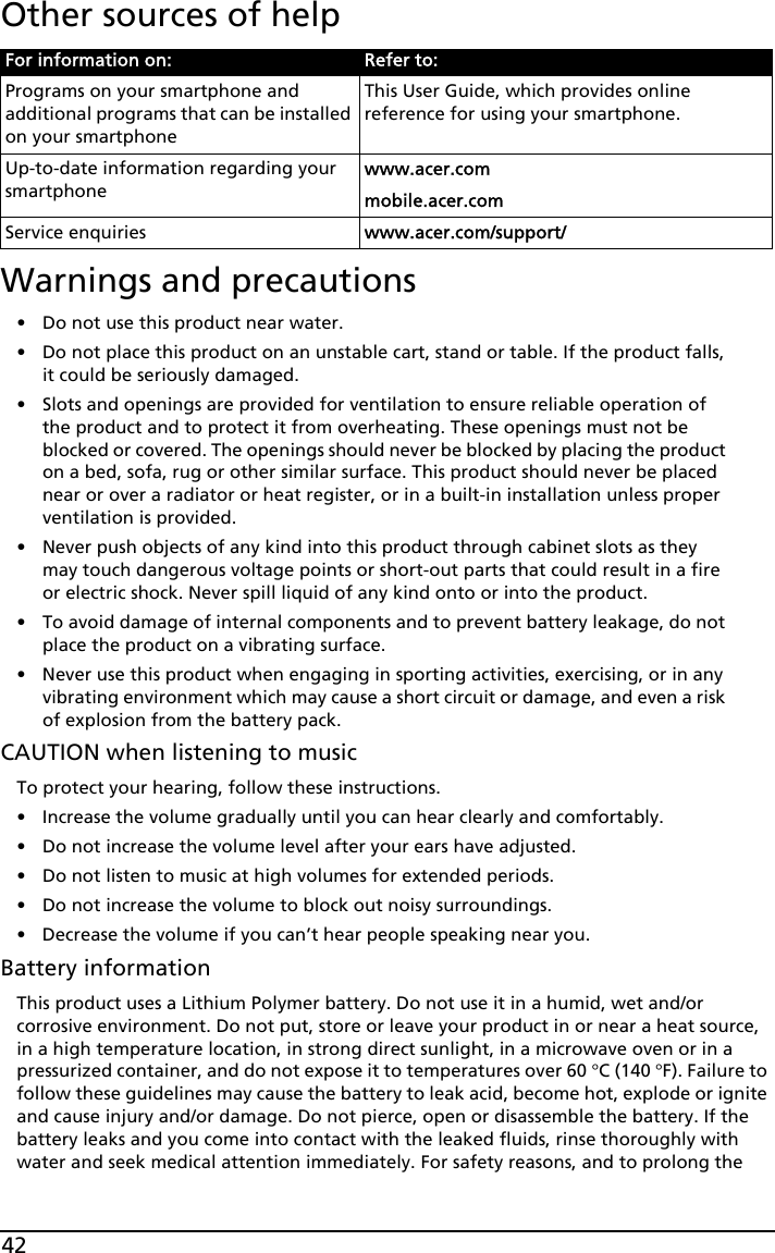 42Other sources of helpWarnings and precautions• Do not use this product near water.• Do not place this product on an unstable cart, stand or table. If the product falls, it could be seriously damaged.• Slots and openings are provided for ventilation to ensure reliable operation of the product and to protect it from overheating. These openings must not be blocked or covered. The openings should never be blocked by placing the product on a bed, sofa, rug or other similar surface. This product should never be placed near or over a radiator or heat register, or in a built-in installation unless proper ventilation is provided.• Never push objects of any kind into this product through cabinet slots as they may touch dangerous voltage points or short-out parts that could result in a fire or electric shock. Never spill liquid of any kind onto or into the product.• To avoid damage of internal components and to prevent battery leakage, do not place the product on a vibrating surface.• Never use this product when engaging in sporting activities, exercising, or in any vibrating environment which may cause a short circuit or damage, and even a risk of explosion from the battery pack.CAUTION when listening to musicTo protect your hearing, follow these instructions.• Increase the volume gradually until you can hear clearly and comfortably.• Do not increase the volume level after your ears have adjusted.• Do not listen to music at high volumes for extended periods.• Do not increase the volume to block out noisy surroundings.• Decrease the volume if you can’t hear people speaking near you.Battery informationThis product uses a Lithium Polymer battery. Do not use it in a humid, wet and/or corrosive environment. Do not put, store or leave your product in or near a heat source, in a high temperature location, in strong direct sunlight, in a microwave oven or in a pressurized container, and do not expose it to temperatures over 60 °C (140 °F). Failure to follow these guidelines may cause the battery to leak acid, become hot, explode or ignite and cause injury and/or damage. Do not pierce, open or disassemble the battery. If the battery leaks and you come into contact with the leaked fluids, rinse thoroughly with water and seek medical attention immediately. For safety reasons, and to prolong the For information on: Refer to:Programs on your smartphone and additional programs that can be installed on your smartphoneThis User Guide, which provides online reference for using your smartphone.Up-to-date information regarding your smartphonewww.acer.commobile.acer.comService enquiries www.acer.com/support/