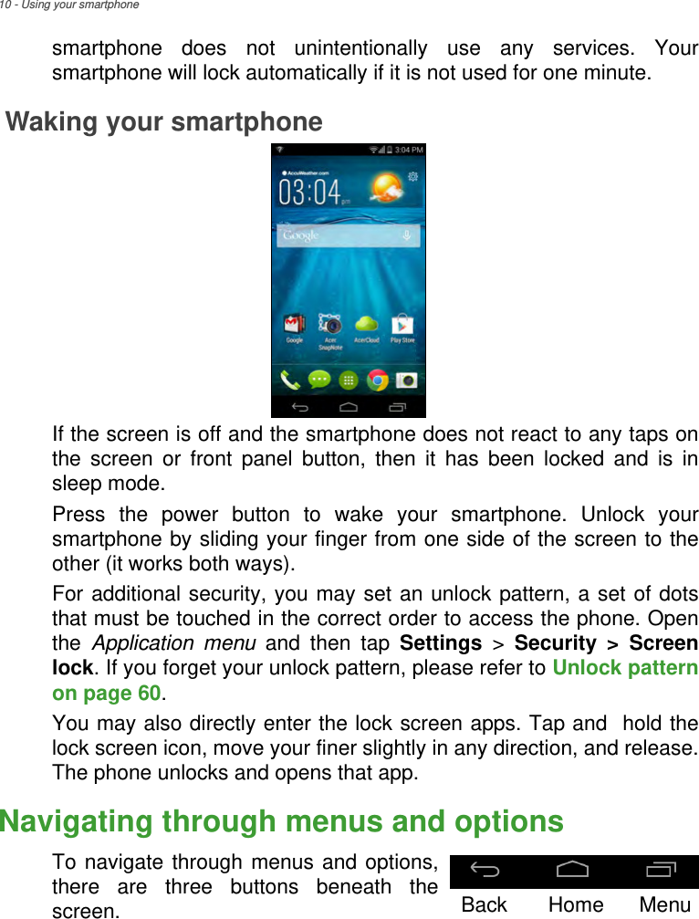 10 - Using your smartphonesmartphone does not unintentionally use any services. Your smartphone will lock automatically if it is not used for one minute.Waking your smartphone If the screen is off and the smartphone does not react to any taps on the screen or front panel button, then it has been locked and is in sleep mode.Press the power button to wake your smartphone. Unlock your smartphone by sliding your finger from one side of the screen to the other (it works both ways).For additional security, you may set an unlock pattern, a set of dots that must be touched in the correct order to access the phone. Open the  Application menu and then tap Settings &gt; Security &gt; Screen lock. If you forget your unlock pattern, please refer to Unlock pattern on page 60.You may also directly enter the lock screen apps. Tap and  hold the lock screen icon, move your finer slightly in any direction, and release. The phone unlocks and opens that app.Navigating through menus and optionsTo navigate through menus and options, there are three buttons beneath the screen.Back Home Menu