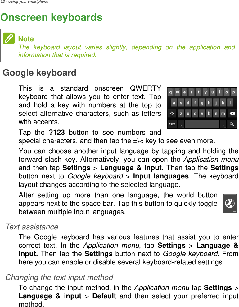 12 - Using your smartphoneOnscreen keyboardsGoogle keyboardThis is a standard onscreen QWERTY keyboard that allows you to enter text. Tap and hold a key with numbers at the top to select alternative characters, such as letters with accents. Tap the ?123 button to see numbers and special characters, and then tap the =\&lt; key to see even more.You can choose another input language by tapping and holding the forward slash key. Alternatively, you can open the Application menuand then tap Settings &gt; Language &amp; input. Then tap the Settingsbutton next to Google keyboard &gt; Input languages. The keyboard layout changes according to the selected language.After setting up more than one language, the world button appears next to the space bar. Tap this button to quickly toggle between multiple input languages.Text assistanceThe Google keyboard has various features that assist you to enter correct text. In the Application menu, tap Settings &gt; Language &amp; input. Then tap the Settings button next to Google keyboard. From here you can enable or disable several keyboard-related settings.Changing the text input methodTo change the input method, in the Application menu tap Settings &gt; Language &amp; input &gt; Default and then select your preferred input method.NoteThe keyboard layout varies slightly, depending on the application and information that is required.