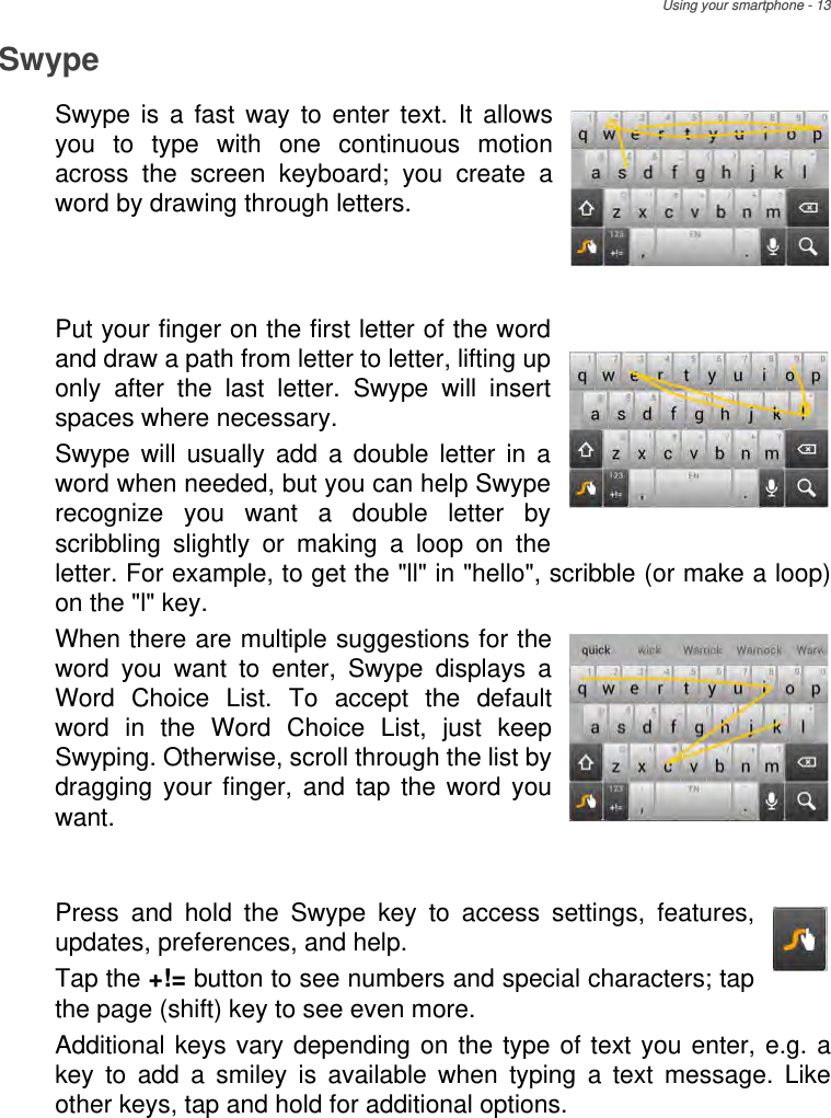 Using your smartphone - 13SwypeSwype is a fast way to enter text. It allows you to type with one continuous motion across the screen keyboard; you create a word by drawing through letters.   Put your finger on the first letter of the word and draw a path from letter to letter, lifting up only after the last letter. Swype will insert spaces where necessary.Swype will usually add a double letter in a word when needed, but you can help Swype recognize you want a double letter by scribbling slightly or making a loop on the letter. For example, to get the &quot;ll&quot; in &quot;hello&quot;, scribble (or make a loop) on the &quot;l&quot; key.When there are multiple suggestions for the word you want to enter, Swype displays a Word Choice List. To accept the default word in the Word Choice List, just keep Swyping. Otherwise, scroll through the list by dragging your finger, and tap the word you want.  Press and hold the Swype key to access settings, features, updates, preferences, and help.Tap the +!= button to see numbers and special characters; tap the page (shift) key to see even more.Additional keys vary depending on the type of text you enter, e.g. a key to add a smiley is available when typing a text message. Like other keys, tap and hold for additional options.