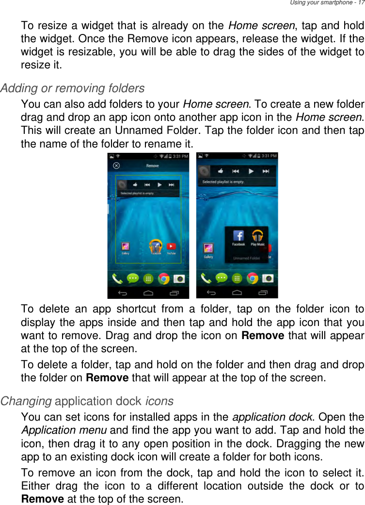 Using your smartphone - 17To resize a widget that is already on the Home screen, tap and hold the widget. Once the Remove icon appears, release the widget. If the widget is resizable, you will be able to drag the sides of the widget to resize it.Adding or removing foldersYou can also add folders to your Home screen. To create a new folder drag and drop an app icon onto another app icon in the Home screen. This will create an Unnamed Folder. Tap the folder icon and then tap the name of the folder to rename it. To delete an app shortcut from a folder, tap on the folder icon to display the apps inside and then tap and hold the app icon that you want to remove. Drag and drop the icon on Remove that will appear at the top of the screen. To delete a folder, tap and hold on the folder and then drag and drop the folder on Remove that will appear at the top of the screen.Changing application dock iconsYou can set icons for installed apps in the application dock. Open the Application menu and find the app you want to add. Tap and hold the icon, then drag it to any open position in the dock. Dragging the new app to an existing dock icon will create a folder for both icons.To remove an icon from the dock, tap and hold the icon to select it. Either drag the icon to a different location outside the dock or to Remove at the top of the screen.
