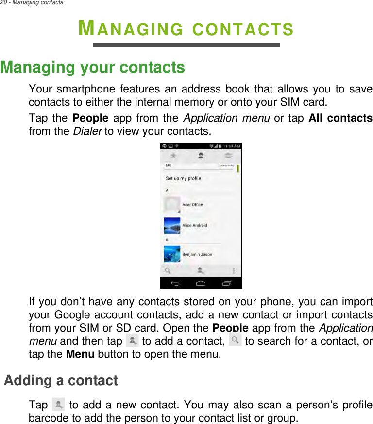 20 - Managing contactsMANAGING CONTACTSManaging your contactsYour smartphone features an address book that allows you to save contacts to either the internal memory or onto your SIM card.Tap the People app from the Application menu or tap All contactsfrom the Dialer to view your contacts.If you don’t have any contacts stored on your phone, you can import your Google account contacts, add a new contact or import contacts from your SIM or SD card. Open the People app from the Application menu and then tap   to add a contact,   to search for a contact, or tap the Menu button to open the menu.Adding a contactTap   to add a new contact. You may also scan a person’s profile barcode to add the person to your contact list or group.