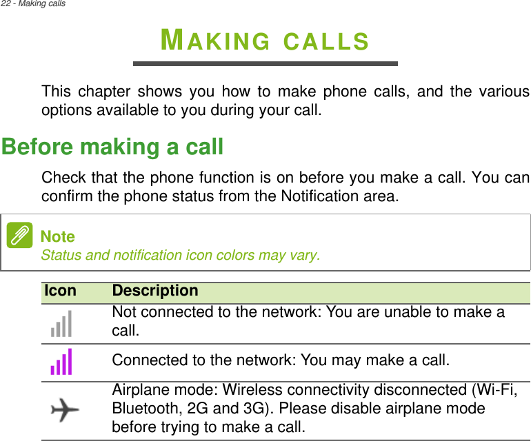 22 - Making callsMAKING CALLSThis chapter shows you how to make phone calls, and the various options available to you during your call.Before making a callCheck that the phone function is on before you make a call. You can confirm the phone status from the Notification area. NoteStatus and notification icon colors may vary.Icon DescriptionNot connected to the network: You are unable to make a call.Connected to the network: You may make a call.Airplane mode: Wireless connectivity disconnected (Wi-Fi, Bluetooth, 2G and 3G). Please disable airplane mode before trying to make a call.