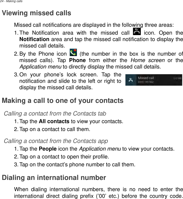24 - Making callsViewing missed callsMissed call notifications are displayed in the following three areas:1.The Notification area with the missed call   icon. Open the Notification area and tap the missed call notification to display the missed call details.2.By the Phone icon   (the number in the box is the number of missed calls). Tap Phone from either the Home screen or the Application menu to directly display the missed call details.3.On your phone’s lock screen. Tap the notification and slide to the left or right to display the missed call details.Making a call to one of your contactsCalling a contact from the Contacts tab1.Tap the All contacts to view your contacts.2.Tap on a contact to call them.Calling a contact from the Contacts app1.Tap the People icon the Application menu to view your contacts.2.Tap on a contact to open their profile.3.Tap on the contact’s phone number to call them.Dialing an international numberWhen dialing international numbers, there is no need to enter the international direct dialing prefix (’00’ etc.) before the country code. 