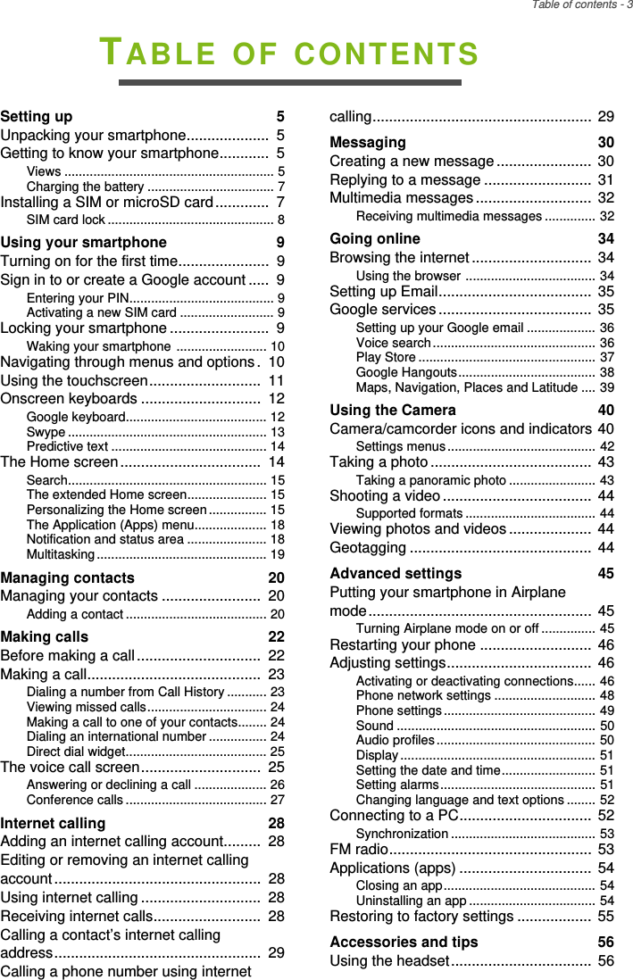 Table of contents - 3TABLE OF CONTENTSSetting up  5Unpacking your smartphone....................  5Getting to know your smartphone............  5Views .......................................................... 5Charging the battery ................................... 7Installing a SIM or microSD card.............  7SIM card lock .............................................. 8Using your smartphone  9Turning on for the first time......................  9Sign in to or create a Google account .....  9Entering your PIN........................................ 9Activating a new SIM card .......................... 9Locking your smartphone ........................  9Waking your smartphone ......................... 10Navigating through menus and options.  10Using the touchscreen...........................  11Onscreen keyboards .............................  12Google keyboard....................................... 12Swype ....................................................... 13Predictive text ........................................... 14The Home screen..................................  14Search....................................................... 15The extended Home screen...................... 15Personalizing the Home screen................ 15The Application (Apps) menu.................... 18Notification and status area ...................... 18Multitasking ............................................... 19Managing contacts  20Managing your contacts ........................  20Adding a contact ....................................... 20Making calls  22Before making a call..............................  22Making a call..........................................  23Dialing a number from Call History ........... 23Viewing missed calls................................. 24Making a call to one of your contacts........ 24Dialing an international number ................ 24Direct dial widget....................................... 25The voice call screen.............................  25Answering or declining a call .................... 26Conference calls ....................................... 27Internet calling  28Adding an internet calling account.........  28Editing or removing an internet calling account..................................................  28Using internet calling .............................  28Receiving internet calls..........................  28Calling a contact’s internet calling address..................................................  29Calling a phone number using internet calling.....................................................  29Messaging  30Creating a new message ....................... 30Replying to a message ..........................  31Multimedia messages ............................ 32Receiving multimedia messages .............. 32Going online  34Browsing the internet ............................. 34Using the browser .................................... 34Setting up Email.....................................  35Google services..................................... 35Setting up your Google email ................... 36Voice search............................................. 36Play Store ................................................. 37Google Hangouts...................................... 38Maps, Navigation, Places and Latitude .... 39Using the Camera  40Camera/camcorder icons and indicators 40Settings menus......................................... 42Taking a photo ....................................... 43Taking a panoramic photo ........................ 43Shooting a video .................................... 44Supported formats .................................... 44Viewing photos and videos .................... 44Geotagging ............................................  44Advanced settings  45Putting your smartphone in Airplane mode...................................................... 45Turning Airplane mode on or off ............... 45Restarting your phone ........................... 46Adjusting settings...................................  46Activating or deactivating connections...... 46Phone network settings ............................ 48Phone settings.......................................... 49Sound ....................................................... 50Audio profiles............................................ 50Display...................................................... 51Setting the date and time.......................... 51Setting alarms........................................... 51Changing language and text options ........ 52Connecting to a PC................................ 52Synchronization ........................................ 53FM radio.................................................  53Applications (apps) ................................  54Closing an app.......................................... 54Uninstalling an app ................................... 54Restoring to factory settings .................. 55Accessories and tips  56Using the headset.................................. 56