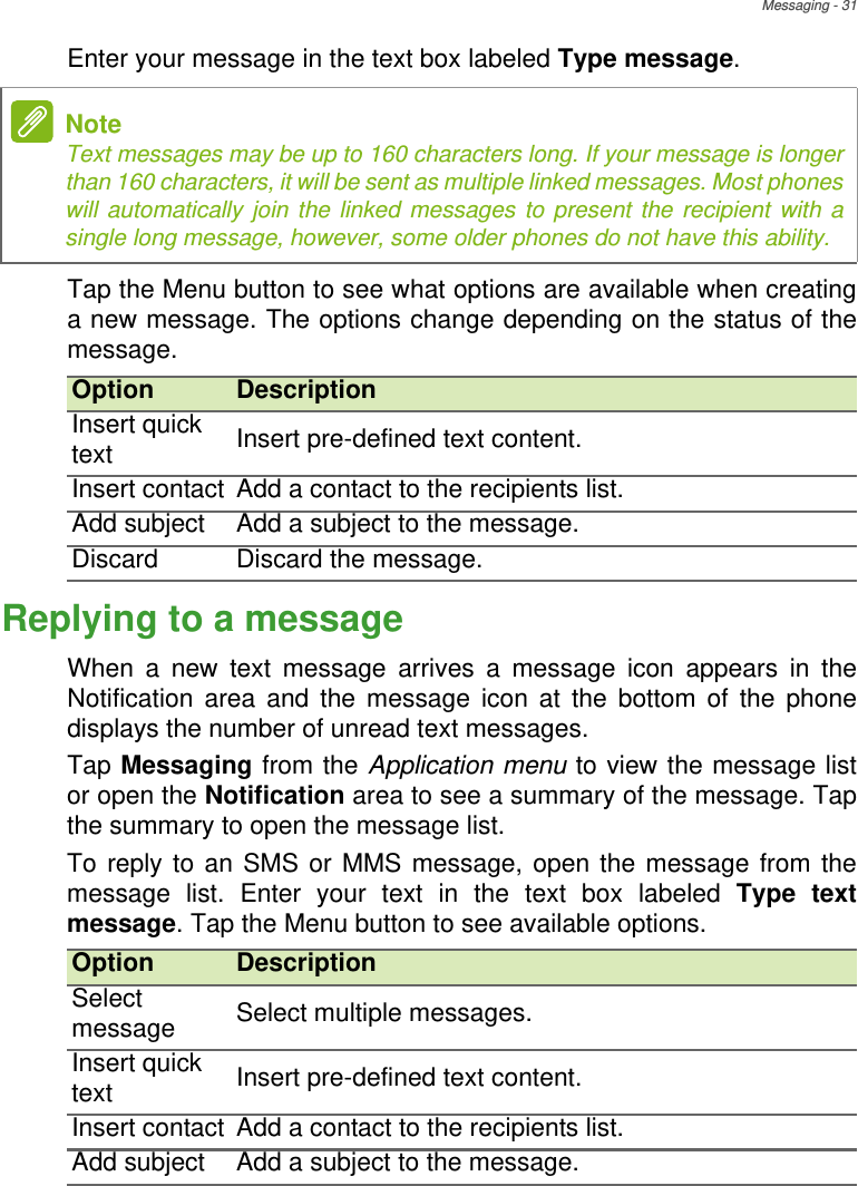 Messaging - 31Enter your message in the text box labeled Type message.Tap the Menu button to see what options are available when creating a new message. The options change depending on the status of the message.Replying to a messageWhen a new text message arrives a message icon appears in the Notification area and the message icon at the bottom of the phone displays the number of unread text messages.Tap Messaging from the Application menu to view the message list or open the Notification area to see a summary of the message. Tap the summary to open the message list.To reply to an SMS or MMS message, open the message from the message list. Enter your text in the text box labeled Type text message. Tap the Menu button to see available options.NoteText messages may be up to 160 characters long. If your message is longer than 160 characters, it will be sent as multiple linked messages. Most phones will automatically join the linked messages to present the recipient with a single long message, however, some older phones do not have this ability.Option DescriptionInsert quick text Insert pre-defined text content.Insert contact Add a contact to the recipients list.Add subject Add a subject to the message.Discard Discard the message.Option DescriptionSelect message Select multiple messages.Insert quick text Insert pre-defined text content.Insert contact Add a contact to the recipients list.Add subject Add a subject to the message.