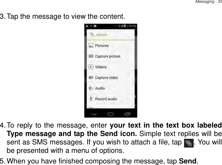 Messaging - 333.Tap the message to view the content.4.To reply to the message, enter your text in the text box labeled Type message and tap the Send icon. Simple text replies will be sent as SMS messages. If you wish to attach a file, tap  . You will be presented with a menu of options.5.When you have finished composing the message, tap Send.