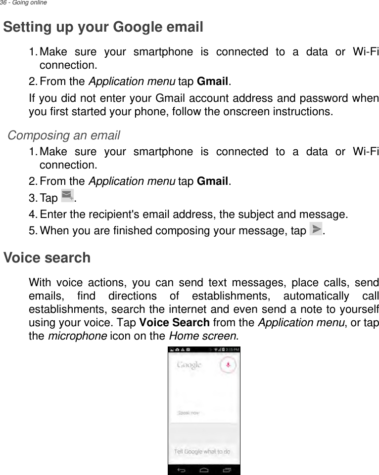 36 - Going onlineSetting up your Google email1.Make sure your smartphone is connected to a data or Wi-Fi connection.2.From the Application menu tap Gmail.If you did not enter your Gmail account address and password when you first started your phone, follow the onscreen instructions.Composing an email1.Make sure your smartphone is connected to a data or Wi-Fi connection.2.From the Application menu tap Gmail.3.Tap .4.Enter the recipient&apos;s email address, the subject and message.5.When you are finished composing your message, tap  .Voice searchWith voice actions, you can send text messages, place calls, send emails, find directions of establishments, automatically call establishments, search the internet and even send a note to yourself using your voice. Tap Voice Search from the Application menu, or tap the microphone icon on the Home screen. 