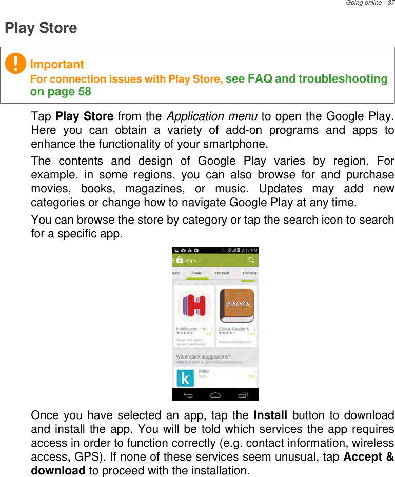 Going online - 37Play StoreTap Play Store from the Application menu to open the Google Play. Here you can obtain a variety of add-on programs and apps to enhance the functionality of your smartphone.The contents and design of Google Play varies by region. For example, in some regions, you can also browse for and purchase movies, books, magazines, or music. Updates may add new categories or change how to navigate Google Play at any time.You can browse the store by category or tap the search icon to search for a specific app. Once you have selected an app, tap the Install button to download and install the app. You will be told which services the app requires access in order to function correctly (e.g. contact information, wireless access, GPS). If none of these services seem unusual, tap Accept &amp; download to proceed with the installation.ImportantFor connection issues with Play Store, see FAQ and troubleshooting on page 58