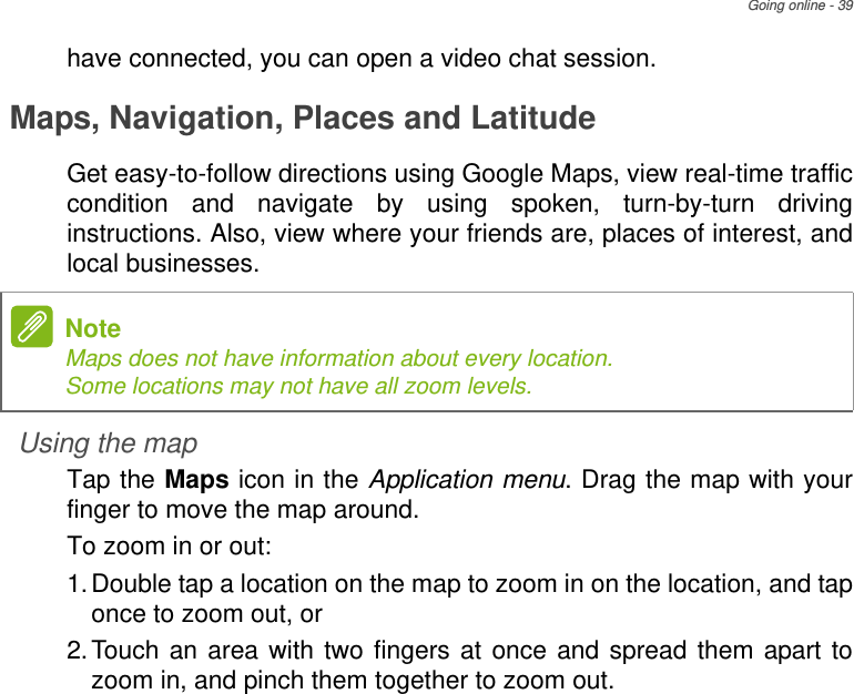 Going online - 39have connected, you can open a video chat session.Maps, Navigation, Places and LatitudeGet easy-to-follow directions using Google Maps, view real-time traffic condition and navigate by using spoken, turn-by-turn driving instructions. Also, view where your friends are, places of interest, and local businesses.Using the mapTap the Maps icon in the Application menu. Drag the map with your finger to move the map around.To zoom in or out:1.Double tap a location on the map to zoom in on the location, and tap once to zoom out, or2.Touch an area with two fingers at once and spread them apart to zoom in, and pinch them together to zoom out.NoteMaps does not have information about every location. Some locations may not have all zoom levels.