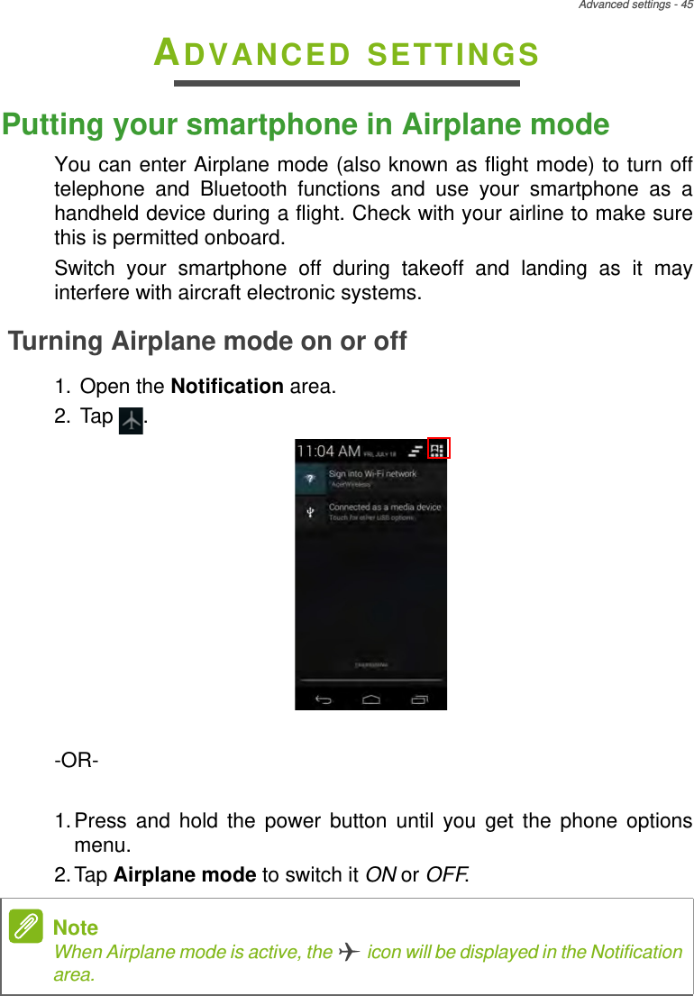 Advanced settings - 45ADVANCED SETTINGSPutting your smartphone in Airplane modeYou can enter Airplane mode (also known as flight mode) to turn off telephone and Bluetooth functions and use your smartphone as a handheld device during a flight. Check with your airline to make sure this is permitted onboard.Switch your smartphone off during takeoff and landing as it may interfere with aircraft electronic systems.Turning Airplane mode on or off1. Open the Notification area.2. Tap  .-OR-1.Press and hold the power button until you get the phone options menu.2.Tap Airplane mode to switch it ON or OFF. NoteWhen Airplane mode is active, the   icon will be displayed in the Notification area.