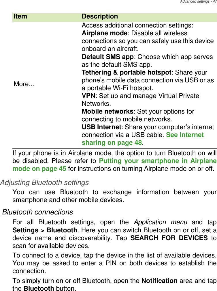 Advanced settings - 47If your phone is in Airplane mode, the option to turn Bluetooth on will be disabled. Please refer to Putting your smartphone in Airplane mode on page 45 for instructions on turning Airplane mode on or off.Adjusting Bluetooth settingsYou can use Bluetooth to exchange information between your smartphone and other mobile devices.Bluetooth connectionsFor all Bluetooth settings, open the Application menu and tap Settings &gt; Bluetooth. Here you can switch Bluetooth on or off, set a device name and discoverability. Tap SEARCH FOR DEVICES to scan for available devices.To connect to a device, tap the device in the list of available devices. You may be asked to enter a PIN on both devices to establish the connection.To simply turn on or off Bluetooth, open the Notification area and tap the Bluetooth button.More...Access additional connection settings:Airplane mode: Disable all wireless connections so you can safely use this device onboard an aircraft.Default SMS app: Choose which app serves as the default SMS app.Tethering &amp; portable hotspot: Share your phone’s mobile data connection via USB or as a portable Wi-Fi hotspot.VPN: Set up and manage Virtual Private Networks.Mobile networks: Set your options for connecting to mobile networks.USB Internet: Share your computer’s internet connection via a USB cable. See Internet sharing on page 48.Item Description