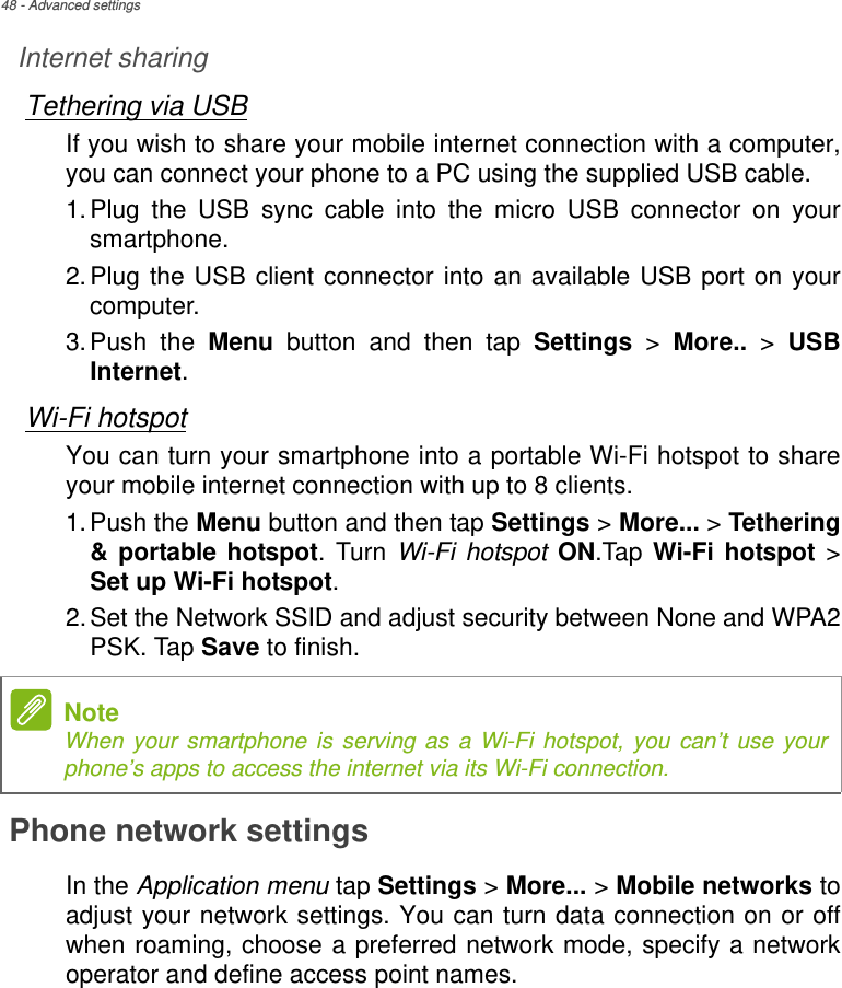 48 - Advanced settingsInternet sharingTethering via USBIf you wish to share your mobile internet connection with a computer, you can connect your phone to a PC using the supplied USB cable. 1.Plug the USB sync cable into the micro USB connector on your smartphone. 2.Plug the USB client connector into an available USB port on your computer.3.Push the Menu button and then tap Settings &gt; More.. &gt; USB Internet.Wi-Fi hotspotYou can turn your smartphone into a portable Wi-Fi hotspot to share your mobile internet connection with up to 8 clients.1.Push the Menu button and then tap Settings &gt; More... &gt; Tethering &amp; portable hotspot. Turn Wi-Fi hotspot ON.Tap  Wi-Fi hotspot &gt; Set up Wi-Fi hotspot.2.Set the Network SSID and adjust security between None and WPA2 PSK. Tap Save to finish.Phone network settingsIn the Application menu tap Settings &gt; More... &gt; Mobile networks to adjust your network settings. You can turn data connection on or off when roaming, choose a preferred network mode, specify a network operator and define access point names.NoteWhen your smartphone is serving as a Wi-Fi hotspot, you can’t use your phone’s apps to access the internet via its Wi-Fi connection.
