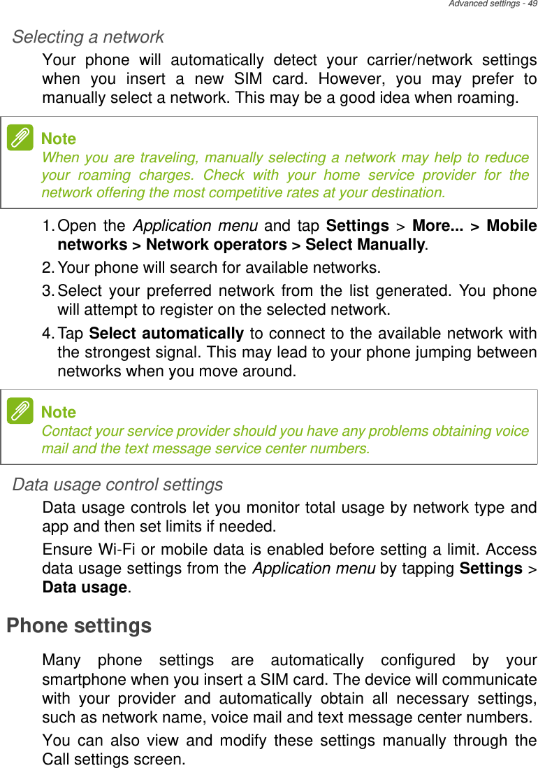 Advanced settings - 49Selecting a networkYour phone will automatically detect your carrier/network settings when you insert a new SIM card. However, you may prefer to manually select a network. This may be a good idea when roaming.1.Open the Application menu and tap Settings &gt; More... &gt; Mobile networks &gt; Network operators &gt; Select Manually.2.Your phone will search for available networks.3.Select your preferred network from the list generated. You phone will attempt to register on the selected network.4.Tap Select automatically to connect to the available network with the strongest signal. This may lead to your phone jumping between networks when you move around.Data usage control settingsData usage controls let you monitor total usage by network type and app and then set limits if needed.Ensure Wi-Fi or mobile data is enabled before setting a limit. Access data usage settings from the Application menu by tapping Settings &gt; Data usage.Phone settingsMany phone settings are automatically configured by your smartphone when you insert a SIM card. The device will communicate with your provider and automatically obtain all necessary settings, such as network name, voice mail and text message center numbers.You can also view and modify these settings manually through the Call settings screen.NoteWhen you are traveling, manually selecting a network may help to reduce your roaming charges. Check with your home service provider for the network offering the most competitive rates at your destination.NoteContact your service provider should you have any problems obtaining voice mail and the text message service center numbers.