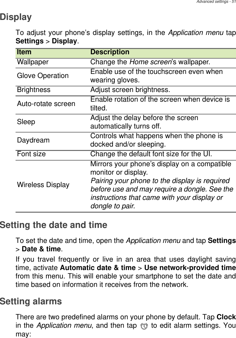 Advanced settings - 51DisplayTo adjust your phone’s display settings, in the Application menu tap Settings &gt; Display.Setting the date and timeTo set the date and time, open the Application menu and tap Settings&gt; Date &amp; time.If you travel frequently or live in an area that uses daylight saving time, activate Automatic date &amp; time &gt; Use network-provided timefrom this menu. This will enable your smartphone to set the date and time based on information it receives from the network.Setting alarmsThere are two predefined alarms on your phone by default. Tap Clockin the Application menu, and then tap   to edit alarm settings. You may:Item DescriptionWallpaper Change the Home screen’s wallpaper.Glove Operation Enable use of the touchscreen even when wearing gloves.Brightness Adjust screen brightness.Auto-rotate screen Enable rotation of the screen when device is tilted.Sleep Adjust the delay before the screen automatically turns off.Daydream Controls what happens when the phone is docked and/or sleeping.Font size Change the default font size for the UI.Wireless DisplayMirrors your phone’s display on a compatible monitor or display.Pairing your phone to the display is required before use and may require a dongle. See the instructions that came with your display or dongle to pair.