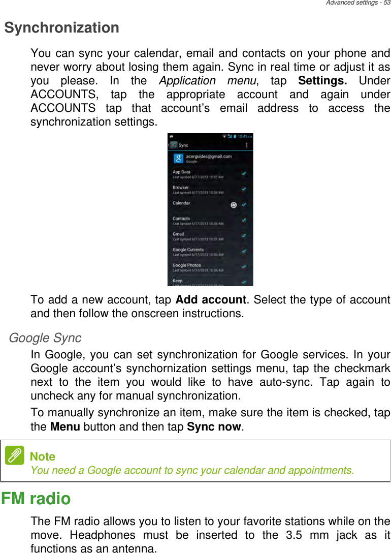 Advanced settings - 53SynchronizationYou can sync your calendar, email and contacts on your phone and never worry about losing them again. Sync in real time or adjust it as you please. In the Application menu, tap Settings.  Under ACCOUNTS, tap the appropriate account and again under ACCOUNTS tap that account’s email address to access the synchronization settings.To add a new account, tap Add account. Select the type of account and then follow the onscreen instructions.Google SyncIn Google, you can set synchronization for Google services. In your Google account’s synchornization settings menu, tap the checkmark next to the item you would like to have auto-sync. Tap again to uncheck any for manual synchronization.To manually synchronize an item, make sure the item is checked, tap the Menu button and then tap Sync now.FM radioThe FM radio allows you to listen to your favorite stations while on the move. Headphones must be inserted to the 3.5 mm jack as it functions as an antenna.NoteYou need a Google account to sync your calendar and appointments.