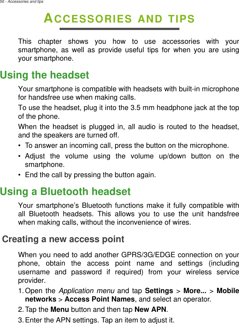 56 - Accessories and tipsACCESSORIES AND TIPSThis chapter shows you how to use accessories with your smartphone, as well as provide useful tips for when you are using your smartphone.Using the headsetYour smartphone is compatible with headsets with built-in microphone for handsfree use when making calls.To use the headset, plug it into the 3.5 mm headphone jack at the top of the phone.When the headset is plugged in, all audio is routed to the headset, and the speakers are turned off.• To answer an incoming call, press the button on the microphone.• Adjust the volume using the volume up/down button on the smartphone.• End the call by pressing the button again.Using a Bluetooth headsetYour smartphone’s Bluetooth functions make it fully compatible with all Bluetooth headsets. This allows you to use the unit handsfree when making calls, without the inconvenience of wires.Creating a new access pointWhen you need to add another GPRS/3G/EDGE connection on your phone, obtain the access point name and settings (including username and password if required) from your wireless service provider.1.Open the Application menu and tap Settings &gt; More... &gt;  Mobile networks &gt; Access Point Names, and select an operator.2.Tap the Menu button and then tap New APN.3.Enter the APN settings. Tap an item to adjust it.